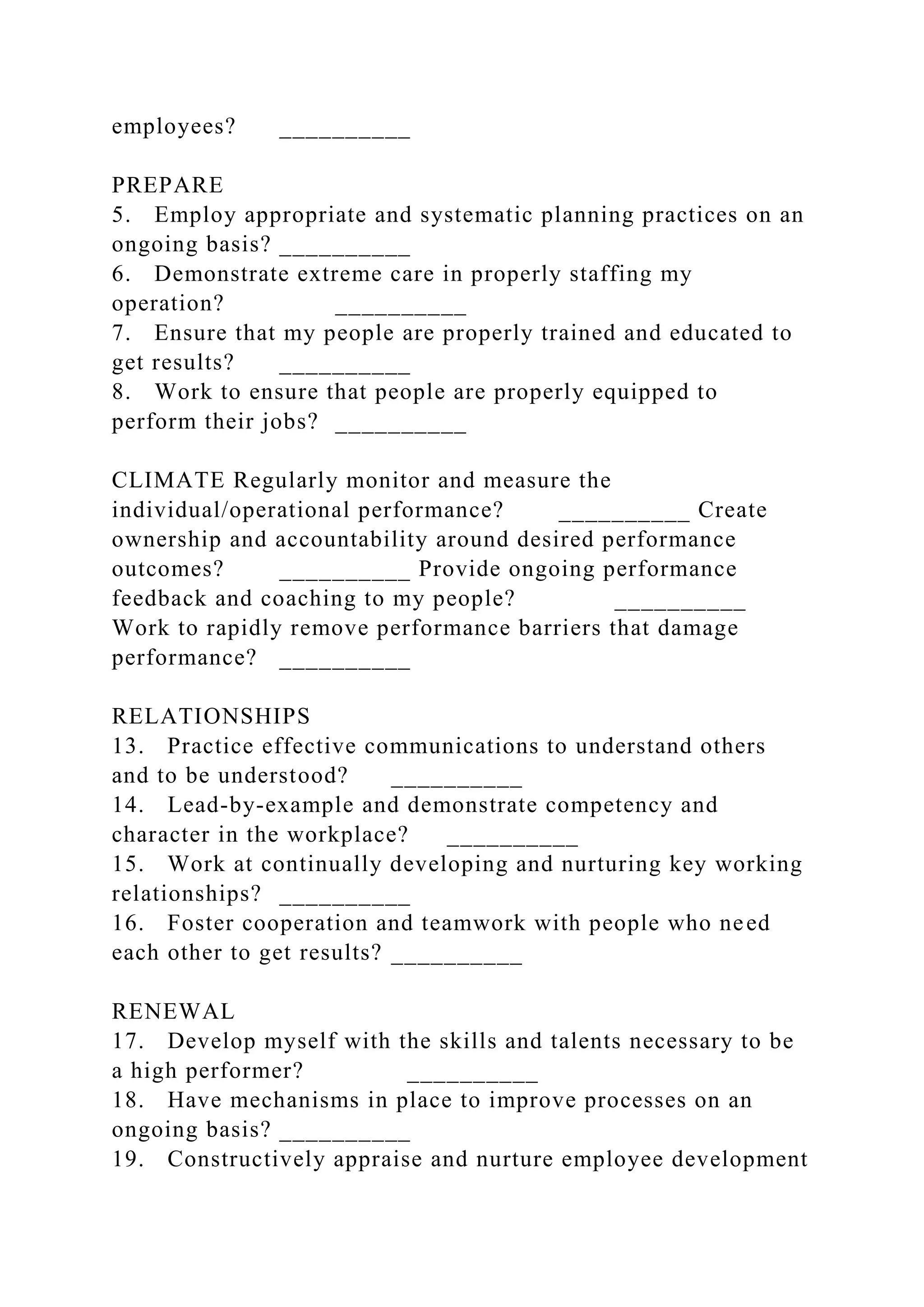 employees? __________
PREPARE
5. Employ appropriate and systematic planning practices on an
ongoing basis? __________
6. Demonstrate extreme care in properly staffing my
operation? __________
7. Ensure that my people are properly trained and educated to
get results? __________
8. Work to ensure that people are properly equipped to
perform their jobs? __________
CLIMATE Regularly monitor and measure the
individual/operational performance? __________ Create
ownership and accountability around desired performance
outcomes? __________ Provide ongoing performance
feedback and coaching to my people? __________
Work to rapidly remove performance barriers that damage
performance? __________
RELATIONSHIPS
13. Practice effective communications to understand others
and to be understood? __________
14. Lead-by-example and demonstrate competency and
character in the workplace? __________
15. Work at continually developing and nurturing key working
relationships? __________
16. Foster cooperation and teamwork with people who need
each other to get results? __________
RENEWAL
17. Develop myself with the skills and talents necessary to be
a high performer? __________
18. Have mechanisms in place to improve processes on an
ongoing basis? __________
19. Constructively appraise and nurture employee development
 