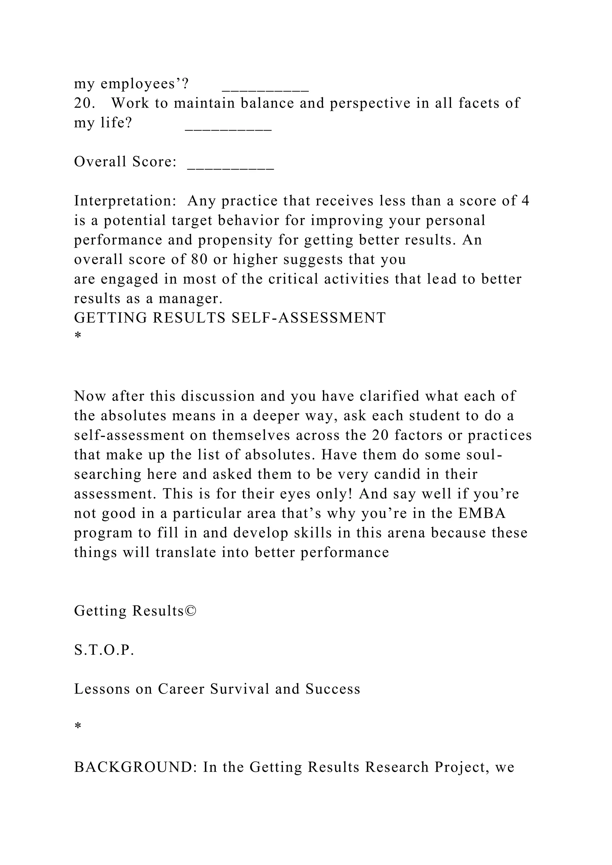 my employees’? __________
20. Work to maintain balance and perspective in all facets of
my life? __________
Overall Score: __________
Interpretation: Any practice that receives less than a score of 4
is a potential target behavior for improving your personal
performance and propensity for getting better results. An
overall score of 80 or higher suggests that you
are engaged in most of the critical activities that lead to better
results as a manager.
GETTING RESULTS SELF-ASSESSMENT
*
Now after this discussion and you have clarified what each of
the absolutes means in a deeper way, ask each student to do a
self-assessment on themselves across the 20 factors or practices
that make up the list of absolutes. Have them do some soul-
searching here and asked them to be very candid in their
assessment. This is for their eyes only! And say well if you’re
not good in a particular area that’s why you’re in the EMBA
program to fill in and develop skills in this arena because these
things will translate into better performance
Getting Results©
S.T.O.P.
Lessons on Career Survival and Success
*
BACKGROUND: In the Getting Results Research Project, we
 