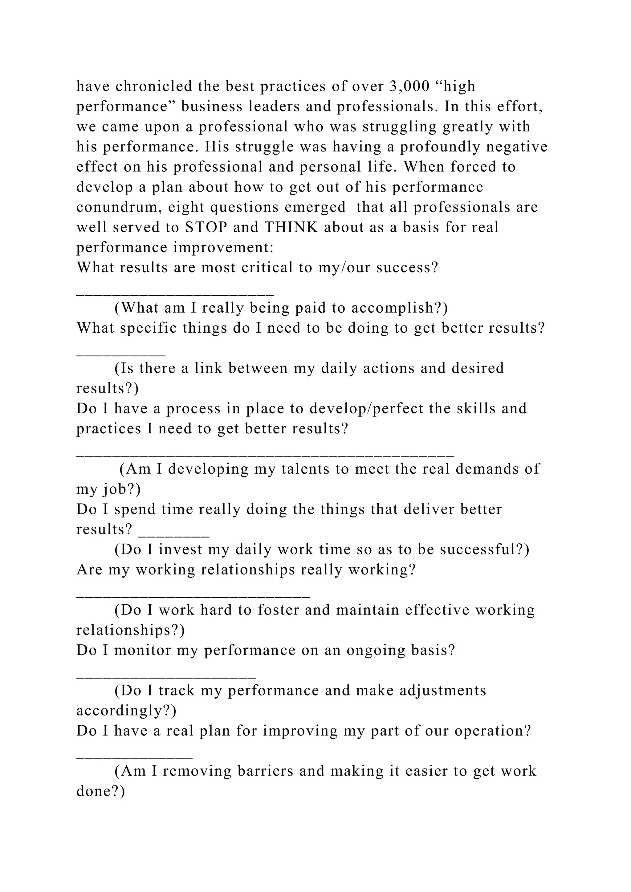 have chronicled the best practices of over 3,000 “high
performance” business leaders and professionals. In this effort,
we came upon a professional who was struggling greatly with
his performance. His struggle was having a profoundly negative
effect on his professional and personal life. When forced to
develop a plan about how to get out of his performance
conundrum, eight questions emerged that all professionals are
well served to STOP and THINK about as a basis for real
performance improvement:
What results are most critical to my/our success?
______________________
(What am I really being paid to accomplish?)
What specific things do I need to be doing to get better results?
__________
(Is there a link between my daily actions and desired
results?)
Do I have a process in place to develop/perfect the skills and
practices I need to get better results?
__________________________________________
(Am I developing my talents to meet the real demands of
my job?)
Do I spend time really doing the things that deliver better
results? ________
(Do I invest my daily work time so as to be successful?)
Are my working relationships really working?
__________________________
(Do I work hard to foster and maintain effective working
relationships?)
Do I monitor my performance on an ongoing basis?
____________________
(Do I track my performance and make adjustments
accordingly?)
Do I have a real plan for improving my part of our operation?
_____________
(Am I removing barriers and making it easier to get work
done?)
 