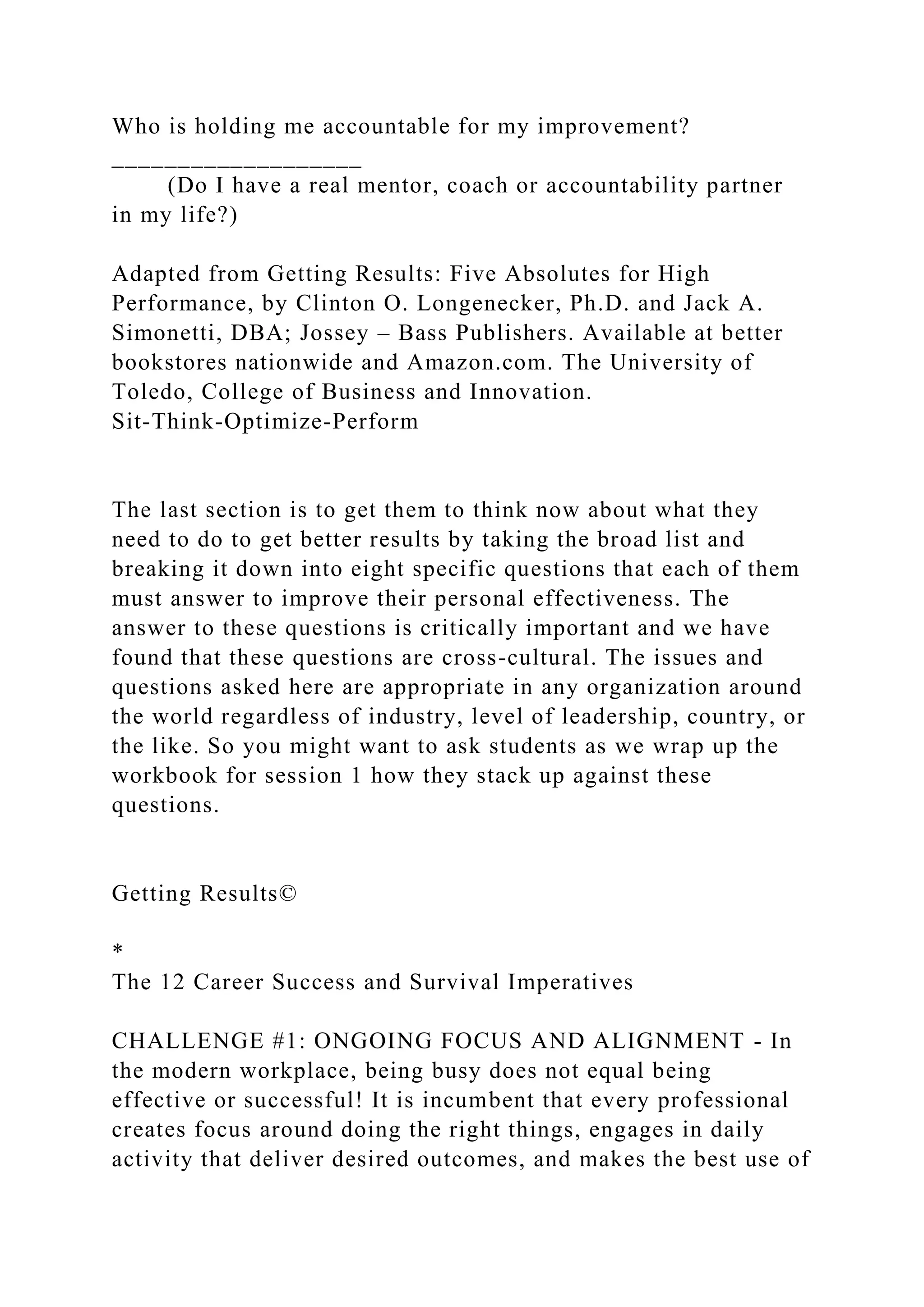 Who is holding me accountable for my improvement?
___________________
(Do I have a real mentor, coach or accountability partner
in my life?)
Adapted from Getting Results: Five Absolutes for High
Performance, by Clinton O. Longenecker, Ph.D. and Jack A.
Simonetti, DBA; Jossey – Bass Publishers. Available at better
bookstores nationwide and Amazon.com. The University of
Toledo, College of Business and Innovation.
Sit-Think-Optimize-Perform
The last section is to get them to think now about what they
need to do to get better results by taking the broad list and
breaking it down into eight specific questions that each of them
must answer to improve their personal effectiveness. The
answer to these questions is critically important and we have
found that these questions are cross-cultural. The issues and
questions asked here are appropriate in any organization around
the world regardless of industry, level of leadership, country, or
the like. So you might want to ask students as we wrap up the
workbook for session 1 how they stack up against these
questions.
Getting Results©
*
The 12 Career Success and Survival Imperatives
CHALLENGE #1: ONGOING FOCUS AND ALIGNMENT - In
the modern workplace, being busy does not equal being
effective or successful! It is incumbent that every professional
creates focus around doing the right things, engages in daily
activity that deliver desired outcomes, and makes the best use of
 
