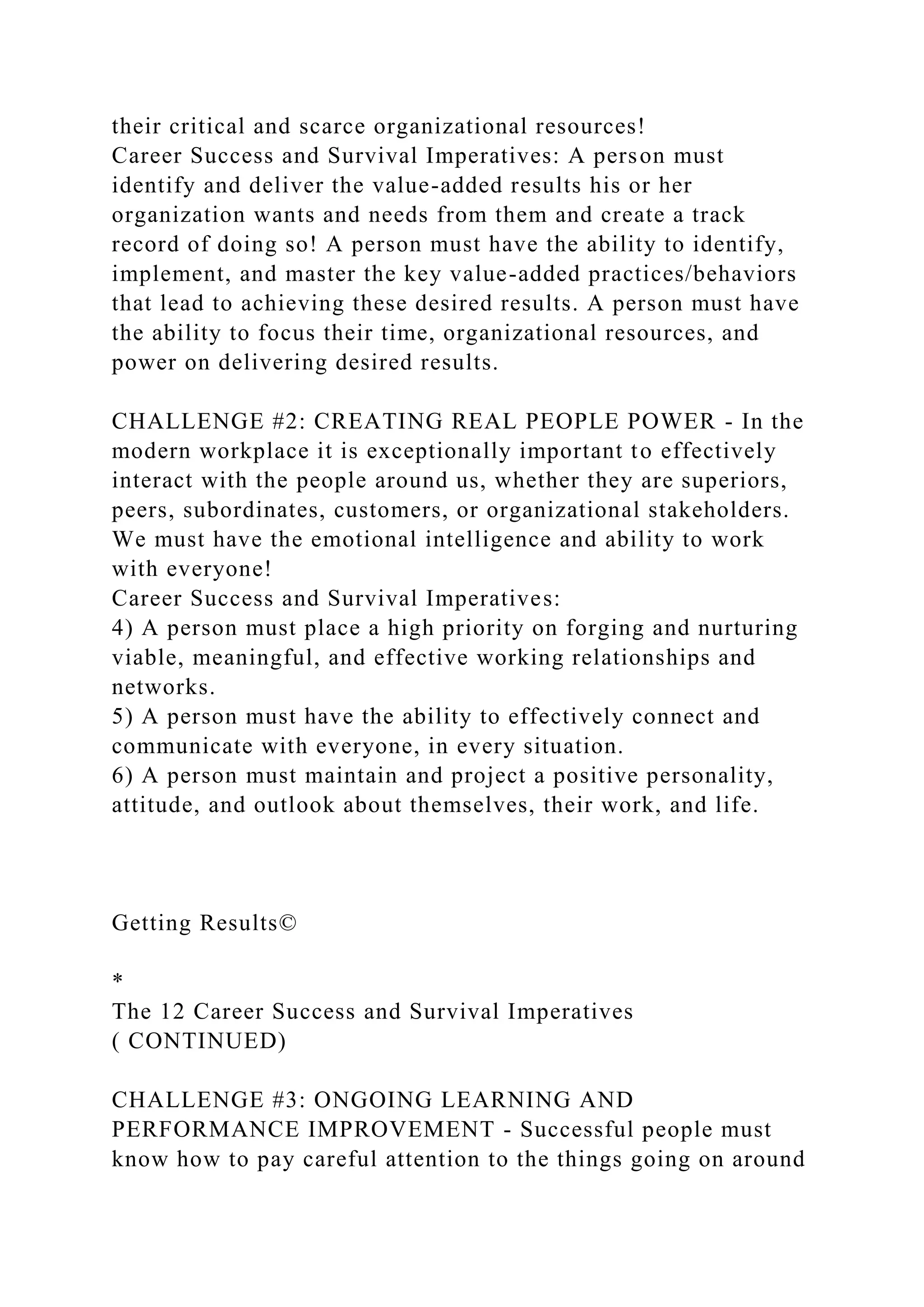 their critical and scarce organizational resources!
Career Success and Survival Imperatives: A person must
identify and deliver the value-added results his or her
organization wants and needs from them and create a track
record of doing so! A person must have the ability to identify,
implement, and master the key value-added practices/behaviors
that lead to achieving these desired results. A person must have
the ability to focus their time, organizational resources, and
power on delivering desired results.
CHALLENGE #2: CREATING REAL PEOPLE POWER - In the
modern workplace it is exceptionally important to effectively
interact with the people around us, whether they are superiors,
peers, subordinates, customers, or organizational stakeholders.
We must have the emotional intelligence and ability to work
with everyone!
Career Success and Survival Imperatives:
4) A person must place a high priority on forging and nurturing
viable, meaningful, and effective working relationships and
networks.
5) A person must have the ability to effectively connect and
communicate with everyone, in every situation.
6) A person must maintain and project a positive personality,
attitude, and outlook about themselves, their work, and life.
Getting Results©
*
The 12 Career Success and Survival Imperatives
( CONTINUED)
CHALLENGE #3: ONGOING LEARNING AND
PERFORMANCE IMPROVEMENT - Successful people must
know how to pay careful attention to the things going on around
 