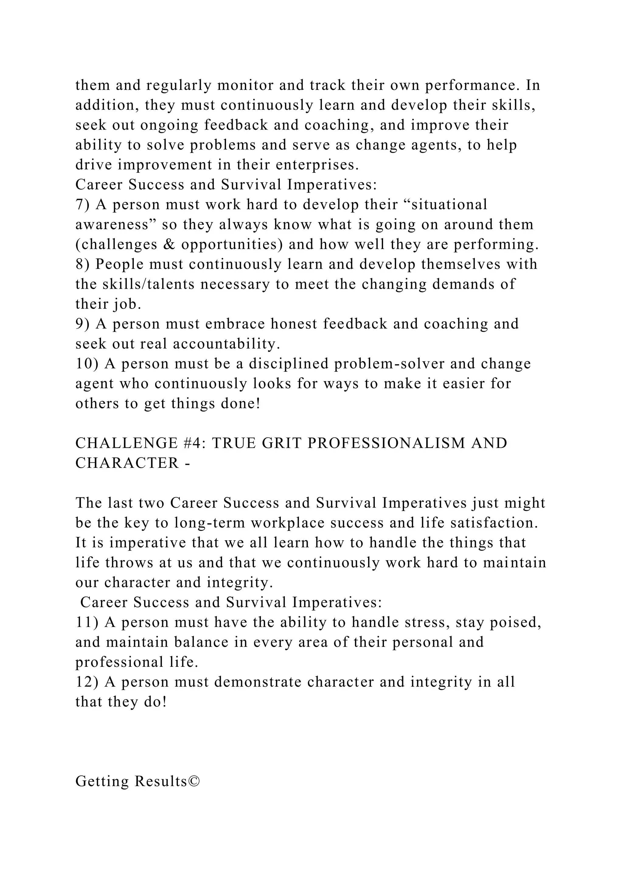 them and regularly monitor and track their own performance. In
addition, they must continuously learn and develop their skills,
seek out ongoing feedback and coaching, and improve their
ability to solve problems and serve as change agents, to help
drive improvement in their enterprises.
Career Success and Survival Imperatives:
7) A person must work hard to develop their “situational
awareness” so they always know what is going on around them
(challenges & opportunities) and how well they are performing.
8) People must continuously learn and develop themselves with
the skills/talents necessary to meet the changing demands of
their job.
9) A person must embrace honest feedback and coaching and
seek out real accountability.
10) A person must be a disciplined problem-solver and change
agent who continuously looks for ways to make it easier for
others to get things done!
CHALLENGE #4: TRUE GRIT PROFESSIONALISM AND
CHARACTER -
The last two Career Success and Survival Imperatives just might
be the key to long-term workplace success and life satisfaction.
It is imperative that we all learn how to handle the things that
life throws at us and that we continuously work hard to maintain
our character and integrity.
Career Success and Survival Imperatives:
11) A person must have the ability to handle stress, stay poised,
and maintain balance in every area of their personal and
professional life.
12) A person must demonstrate character and integrity in all
that they do!
Getting Results©
 
