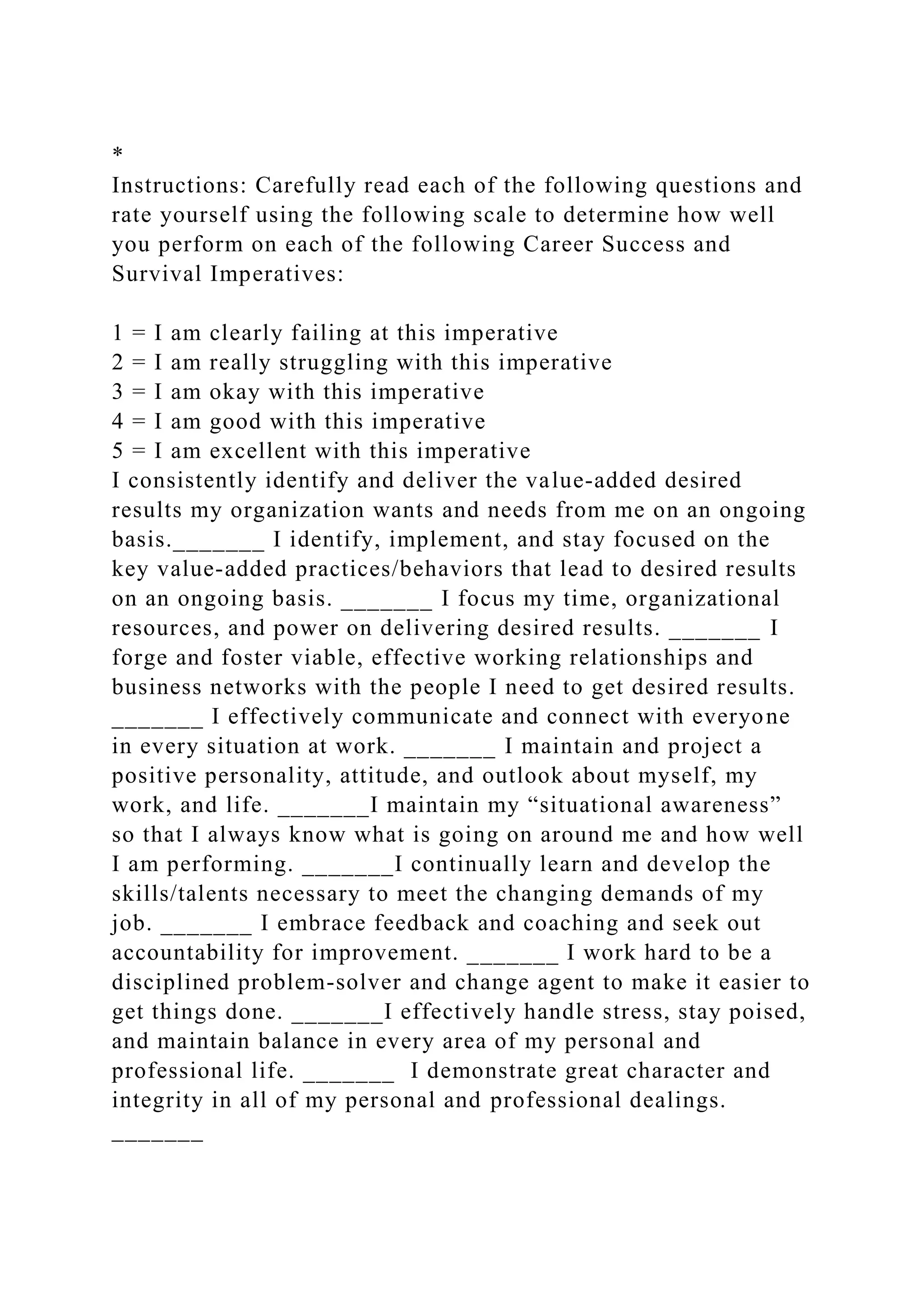 *
Instructions: Carefully read each of the following questions and
rate yourself using the following scale to determine how well
you perform on each of the following Career Success and
Survival Imperatives:
1 = I am clearly failing at this imperative
2 = I am really struggling with this imperative
3 = I am okay with this imperative
4 = I am good with this imperative
5 = I am excellent with this imperative
I consistently identify and deliver the value-added desired
results my organization wants and needs from me on an ongoing
basis._______ I identify, implement, and stay focused on the
key value-added practices/behaviors that lead to desired results
on an ongoing basis. _______ I focus my time, organizational
resources, and power on delivering desired results. _______ I
forge and foster viable, effective working relationships and
business networks with the people I need to get desired results.
_______ I effectively communicate and connect with everyone
in every situation at work. _______ I maintain and project a
positive personality, attitude, and outlook about myself, my
work, and life. _______I maintain my “situational awareness”
so that I always know what is going on around me and how well
I am performing. _______I continually learn and develop the
skills/talents necessary to meet the changing demands of my
job. _______ I embrace feedback and coaching and seek out
accountability for improvement. _______ I work hard to be a
disciplined problem-solver and change agent to make it easier to
get things done. _______I effectively handle stress, stay poised,
and maintain balance in every area of my personal and
professional life. _______ I demonstrate great character and
integrity in all of my personal and professional dealings.
_______
 