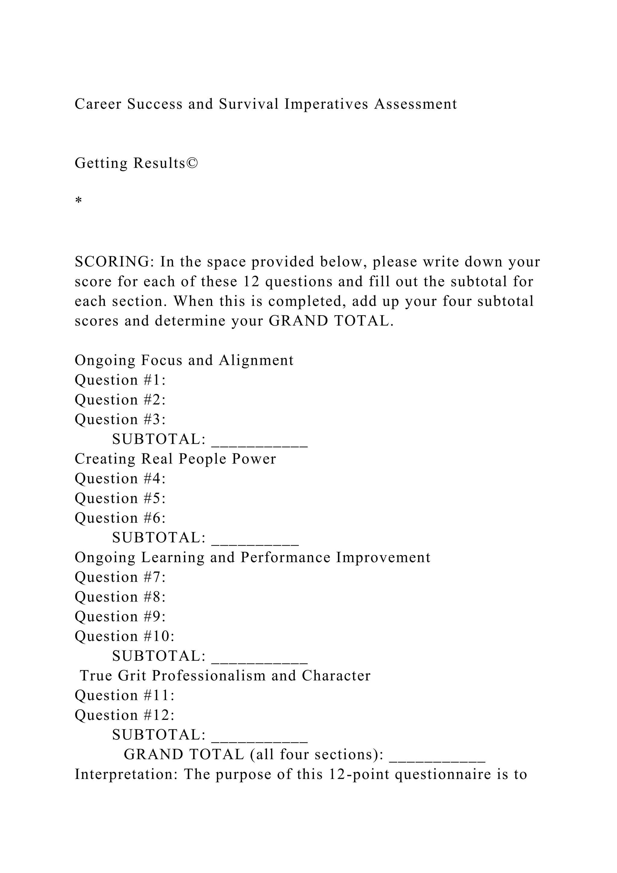 Career Success and Survival Imperatives Assessment
Getting Results©
*
SCORING: In the space provided below, please write down your
score for each of these 12 questions and fill out the subtotal for
each section. When this is completed, add up your four subtotal
scores and determine your GRAND TOTAL.
Ongoing Focus and Alignment
Question #1:
Question #2:
Question #3:
SUBTOTAL: ___________
Creating Real People Power
Question #4:
Question #5:
Question #6:
SUBTOTAL: __________
Ongoing Learning and Performance Improvement
Question #7:
Question #8:
Question #9:
Question #10:
SUBTOTAL: ___________
True Grit Professionalism and Character
Question #11:
Question #12:
SUBTOTAL: ___________
GRAND TOTAL (all four sections): ___________
Interpretation: The purpose of this 12-point questionnaire is to
 