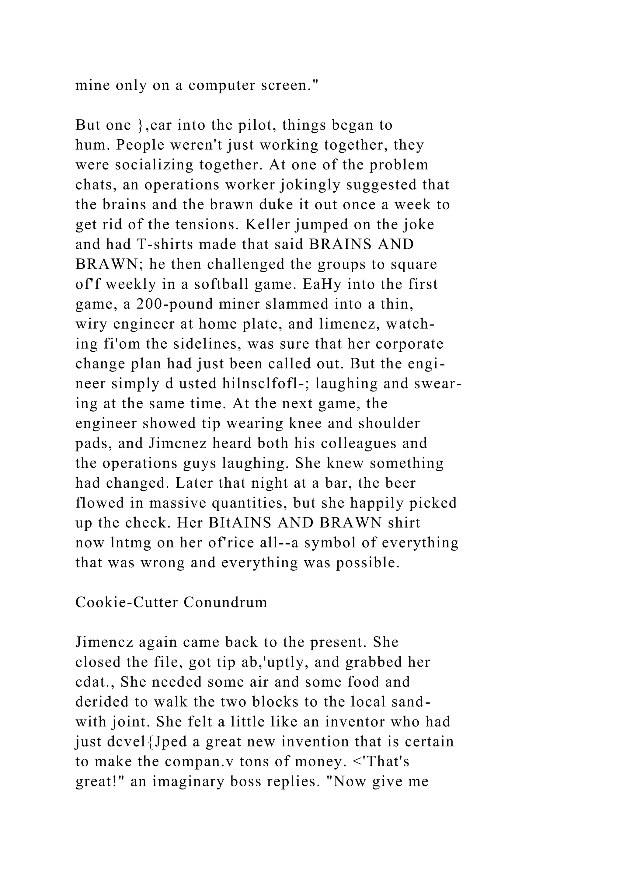 mine only on a computer screen."
But one },ear into the pilot, things began to
hum. People weren't just working together, they
were socializing together. At one of the problem
chats, an operations worker jokingly suggested that
the brains and the brawn duke it out once a week to
get rid of the tensions. Keller jumped on the joke
and had T-shirts made that said BRAINS AND
BRAWN; he then challenged the groups to square
of'f weekly in a softball game. EaHy into the first
game, a 200-pound miner slammed into a thin,
wiry engineer at home plate, and limenez, watch-
ing fi'om the sidelines, was sure that her corporate
change plan had just been called out. But the engi-
neer simply d usted hilnsclfofl-; laughing and swear-
ing at the same time. At the next game, the
engineer showed tip wearing knee and shoulder
pads, and Jimcnez heard both his colleagues and
the operations guys laughing. She knew something
had changed. Later that night at a bar, the beer
flowed in massive quantities, but she happily picked
up the check. Her BItAINS AND BRAWN shirt
now lntmg on her of'rice all--a symbol of everything
that was wrong and everything was possible.
Cookie-Cutter Conundrum
Jimencz again came back to the present. She
closed the file, got tip ab,'uptly, and grabbed her
cdat., She needed some air and some food and
derided to walk the two blocks to the local sand-
with joint. She felt a little like an inventor who had
just dcvel{Jped a great new invention that is certain
to make the compan.v tons of money. <'That's
great!" an imaginary boss replies. "Now give me
 