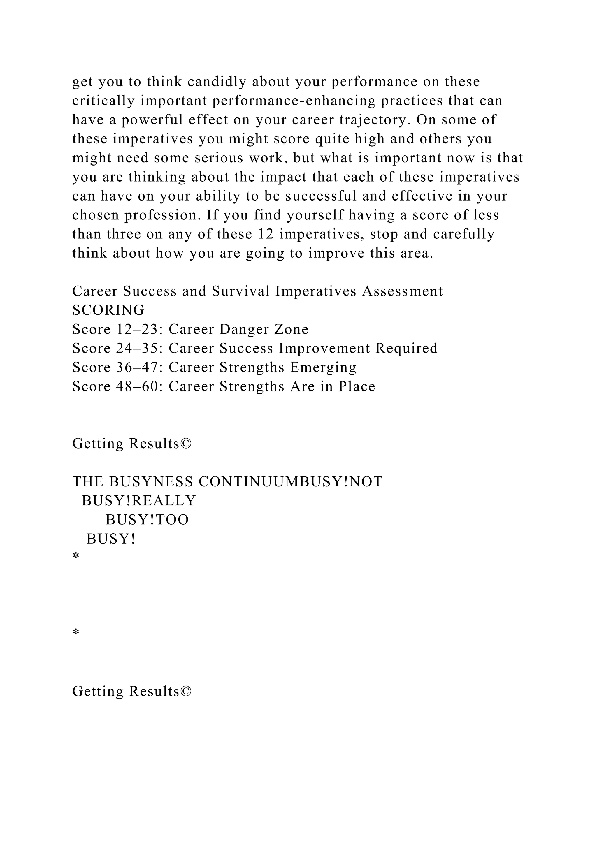get you to think candidly about your performance on these
critically important performance-enhancing practices that can
have a powerful effect on your career trajectory. On some of
these imperatives you might score quite high and others you
might need some serious work, but what is important now is that
you are thinking about the impact that each of these imperatives
can have on your ability to be successful and effective in your
chosen profession. If you find yourself having a score of less
than three on any of these 12 imperatives, stop and carefully
think about how you are going to improve this area.
Career Success and Survival Imperatives Assessment
SCORING
Score 12–23: Career Danger Zone
Score 24–35: Career Success Improvement Required
Score 36–47: Career Strengths Emerging
Score 48–60: Career Strengths Are in Place
Getting Results©
THE BUSYNESS CONTINUUMBUSY!NOT
BUSY!REALLY
BUSY!TOO
BUSY!
*
*
Getting Results©
 