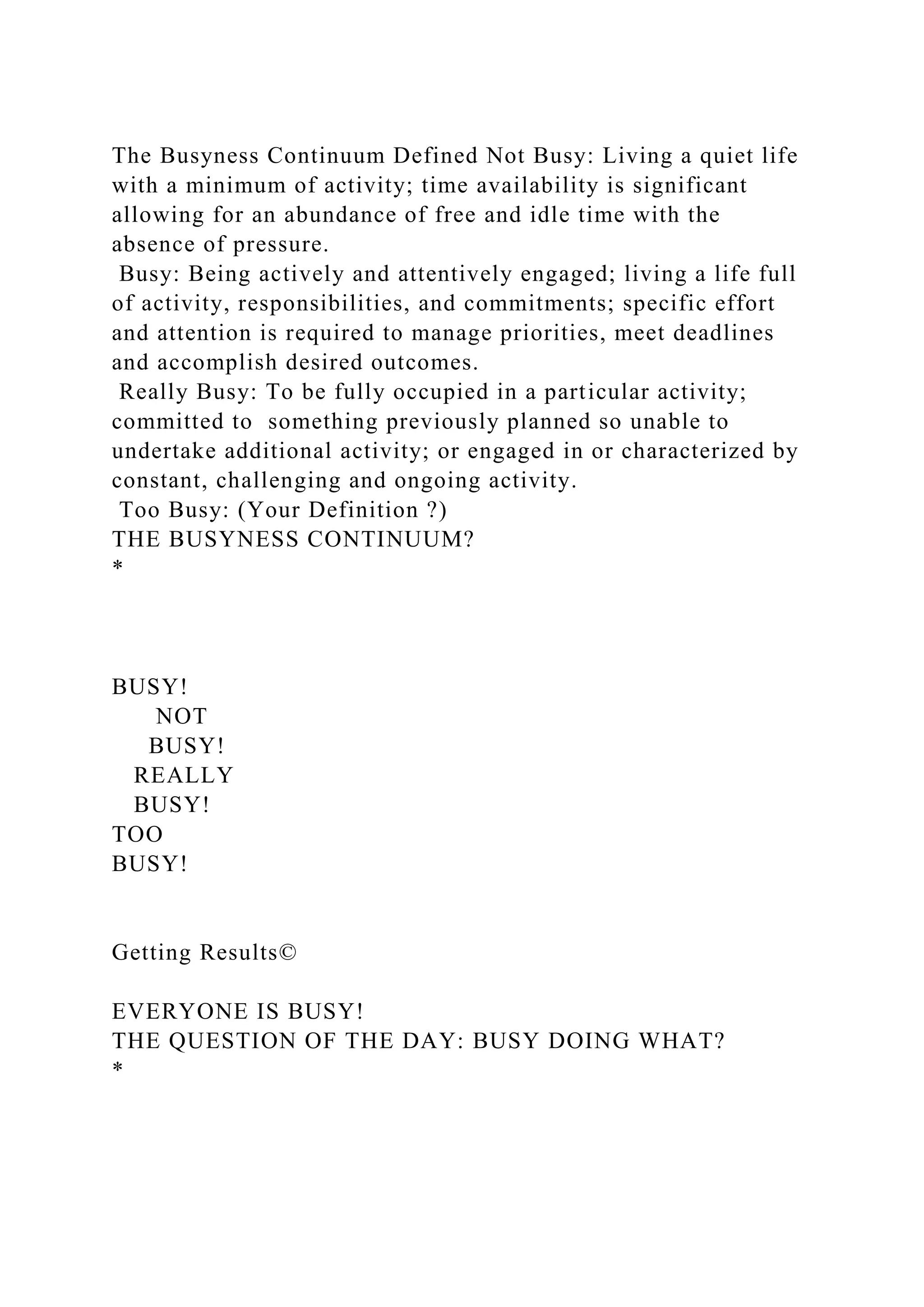 The Busyness Continuum Defined Not Busy: Living a quiet life
with a minimum of activity; time availability is significant
allowing for an abundance of free and idle time with the
absence of pressure.
Busy: Being actively and attentively engaged; living a life full
of activity, responsibilities, and commitments; specific effort
and attention is required to manage priorities, meet deadlines
and accomplish desired outcomes.
Really Busy: To be fully occupied in a particular activity;
committed to something previously planned so unable to
undertake additional activity; or engaged in or characterized by
constant, challenging and ongoing activity.
Too Busy: (Your Definition ?)
THE BUSYNESS CONTINUUM?
*
BUSY!
NOT
BUSY!
REALLY
BUSY!
TOO
BUSY!
Getting Results©
EVERYONE IS BUSY!
THE QUESTION OF THE DAY: BUSY DOING WHAT?
*
 