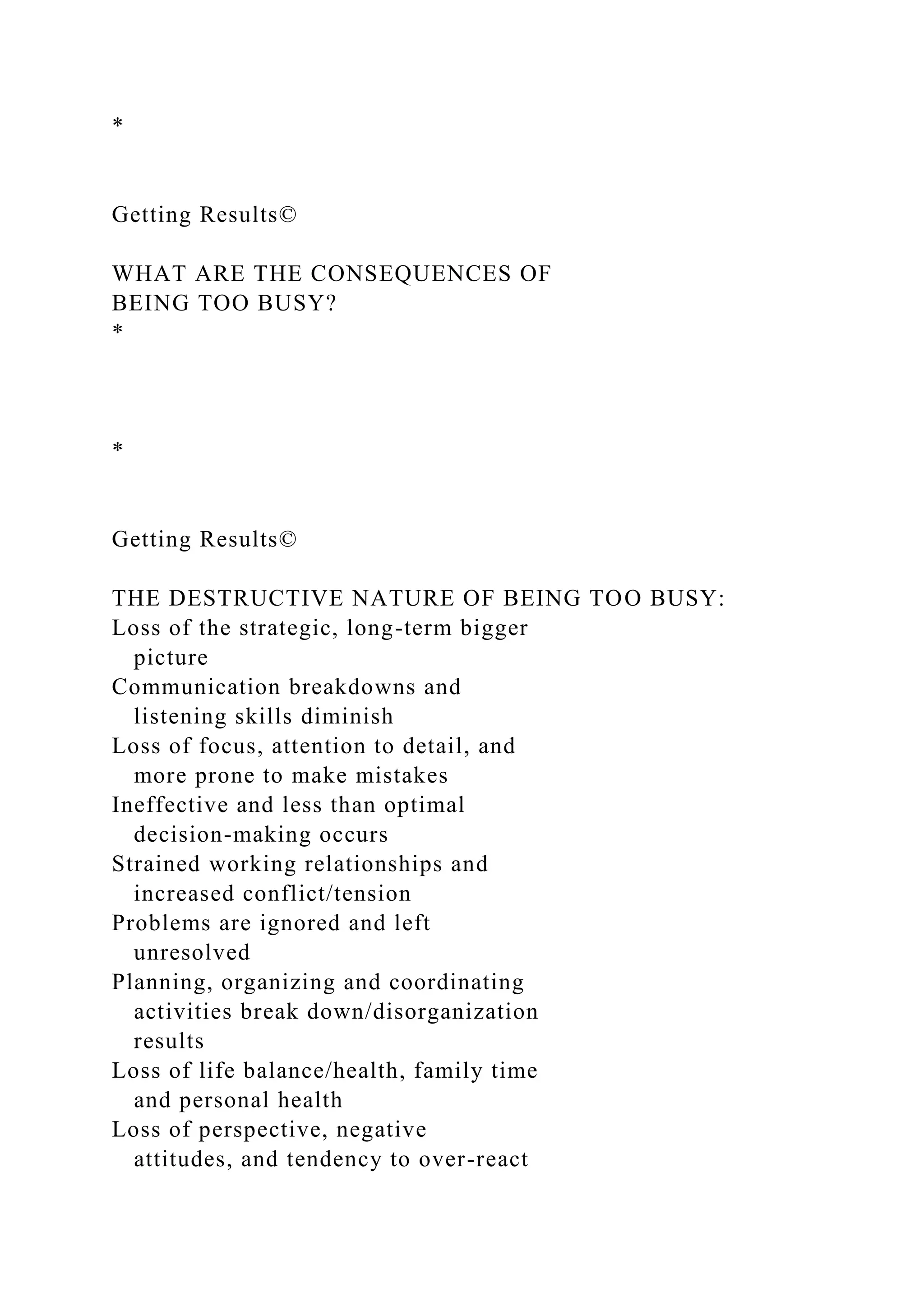 *
Getting Results©
WHAT ARE THE CONSEQUENCES OF
BEING TOO BUSY?
*
*
Getting Results©
THE DESTRUCTIVE NATURE OF BEING TOO BUSY:
Loss of the strategic, long-term bigger
picture
Communication breakdowns and
listening skills diminish
Loss of focus, attention to detail, and
more prone to make mistakes
Ineffective and less than optimal
decision-making occurs
Strained working relationships and
increased conflict/tension
Problems are ignored and left
unresolved
Planning, organizing and coordinating
activities break down/disorganization
results
Loss of life balance/health, family time
and personal health
Loss of perspective, negative
attitudes, and tendency to over-react
 