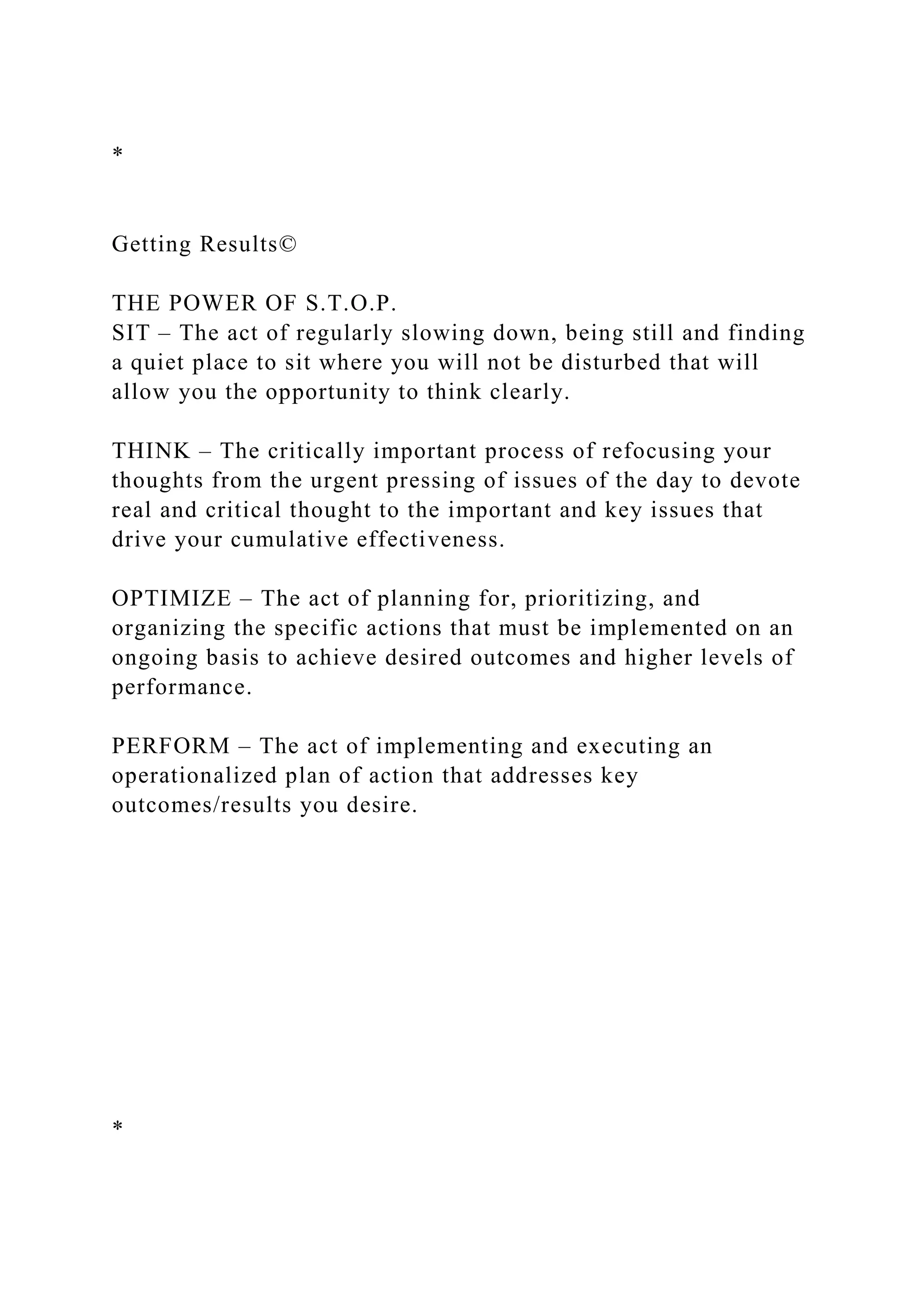 *
Getting Results©
THE POWER OF S.T.O.P.
SIT – The act of regularly slowing down, being still and finding
a quiet place to sit where you will not be disturbed that will
allow you the opportunity to think clearly.
THINK – The critically important process of refocusing your
thoughts from the urgent pressing of issues of the day to devote
real and critical thought to the important and key issues that
drive your cumulative effectiveness.
OPTIMIZE – The act of planning for, prioritizing, and
organizing the specific actions that must be implemented on an
ongoing basis to achieve desired outcomes and higher levels of
performance.
PERFORM – The act of implementing and executing an
operationalized plan of action that addresses key
outcomes/results you desire.
*
 