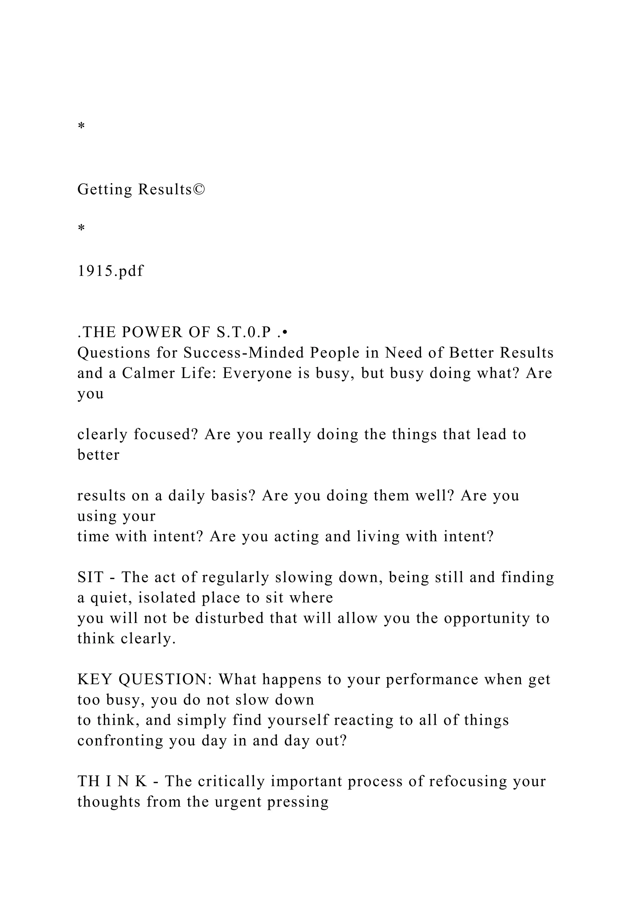 *
Getting Results©
*
1915.pdf
.THE POWER OF S.T.0.P .•
Questions for Success-Minded People in Need of Better Results
and a Calmer Life: Everyone is busy, but busy doing what? Are
you
clearly focused? Are you really doing the things that lead to
better
results on a daily basis? Are you doing them well? Are you
using your
time with intent? Are you acting and living with intent?
SIT - The act of regularly slowing down, being still and finding
a quiet, isolated place to sit where
you will not be disturbed that will allow you the opportunity to
think clearly.
KEY QUESTION: What happens to your performance when get
too busy, you do not slow down
to think, and simply find yourself reacting to all of things
confronting you day in and day out?
TH I N K - The critically important process of refocusing your
thoughts from the urgent pressing
 