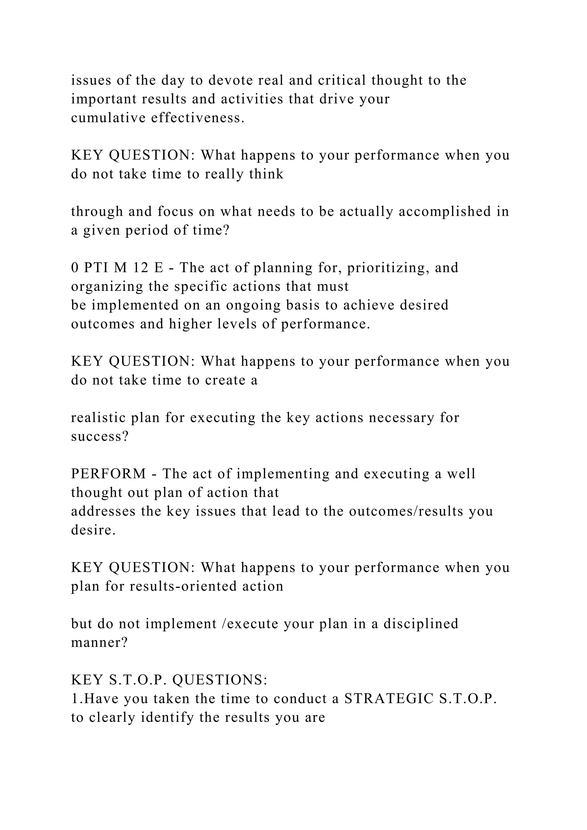 issues of the day to devote real and critical thought to the
important results and activities that drive your
cumulative effectiveness.
KEY QUESTION: What happens to your performance when you
do not take time to really think
through and focus on what needs to be actually accomplished in
a given period of time?
0 PTI M 12 E - The act of planning for, prioritizing, and
organizing the specific actions that must
be implemented on an ongoing basis to achieve desired
outcomes and higher levels of performance.
KEY QUESTION: What happens to your performance when you
do not take time to create a
realistic plan for executing the key actions necessary for
success?
PERFORM - The act of implementing and executing a well
thought out plan of action that
addresses the key issues that lead to the outcomes/results you
desire.
KEY QUESTION: What happens to your performance when you
plan for results-oriented action
but do not implement /execute your plan in a disciplined
manner?
KEY S.T.O.P. QUESTIONS:
1.Have you taken the time to conduct a STRATEGIC S.T.O.P.
to clearly identify the results you are
 