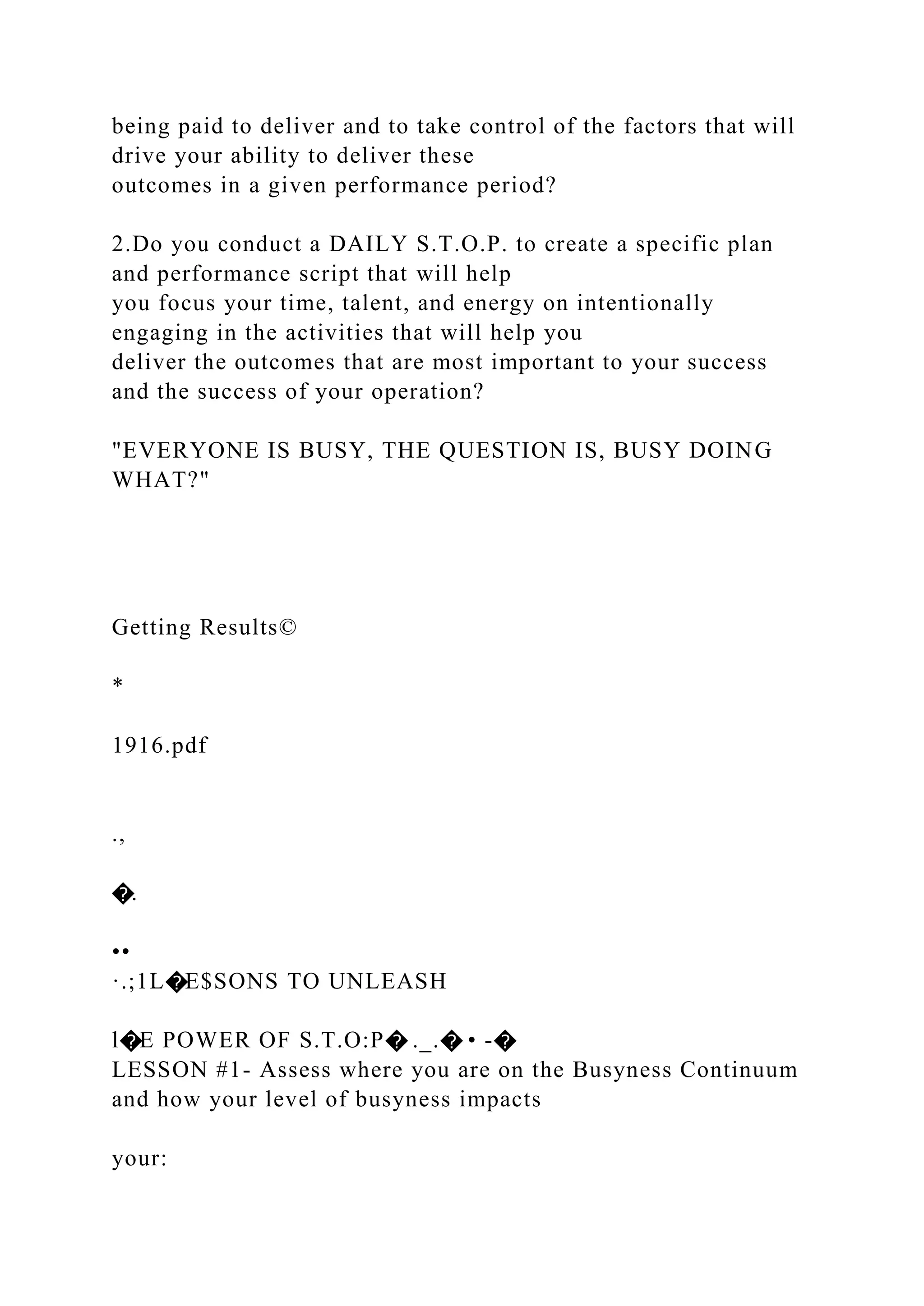 being paid to deliver and to take control of the factors that will
drive your ability to deliver these
outcomes in a given performance period?
2.Do you conduct a DAILY S.T.O.P. to create a specific plan
and performance script that will help
you focus your time, talent, and energy on intentionally
engaging in the activities that will help you
deliver the outcomes that are most important to your success
and the success of your operation?
"EVERYONE IS BUSY, THE QUESTION IS, BUSY DOING
WHAT?"
Getting Results©
*
1916.pdf
.,
�.
••
·.;1L�E$SONS TO UNLEASH
l�E POWER OF S.T.O:P� ._.� • -�
LESSON #1- Assess where you are on the Busyness Continuum
and how your level of busyness impacts
your:
 