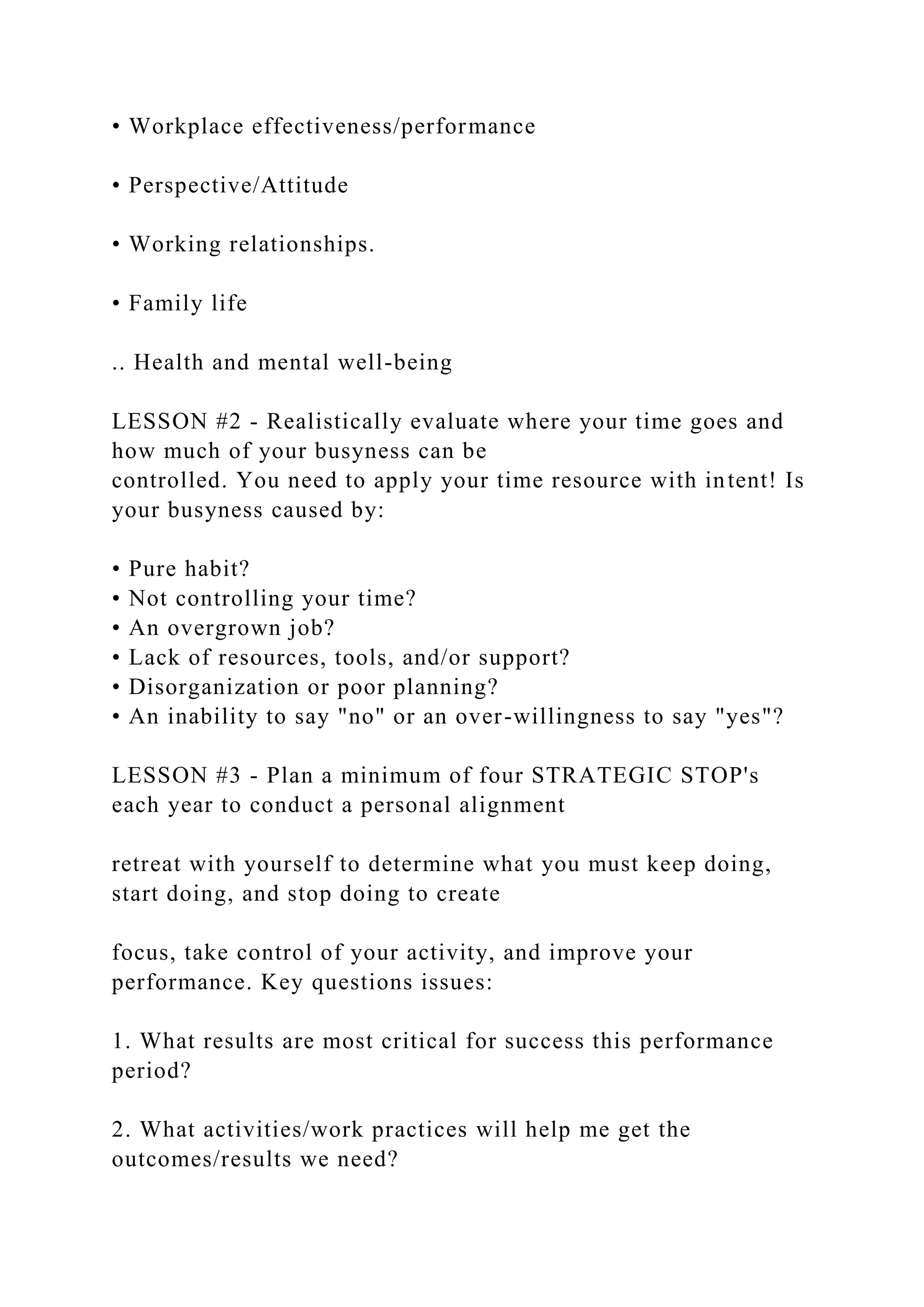 • Workplace effectiveness/performance
• Perspective/Attitude
• Working relationships.
• Family life
.. Health and mental well-being
LESSON #2 - Realistically evaluate where your time goes and
how much of your busyness can be
controlled. You need to apply your time resource with intent! Is
your busyness caused by:
• Pure habit?
• Not controlling your time?
• An overgrown job?
• Lack of resources, tools, and/or support?
• Disorganization or poor planning?
• An inability to say "no" or an over-willingness to say "yes"?
LESSON #3 - Plan a minimum of four STRATEGIC STOP's
each year to conduct a personal alignment
retreat with yourself to determine what you must keep doing,
start doing, and stop doing to create
focus, take control of your activity, and improve your
performance. Key questions issues:
1. What results are most critical for success this performance
period?
2. What activities/work practices will help me get the
outcomes/results we need?
 