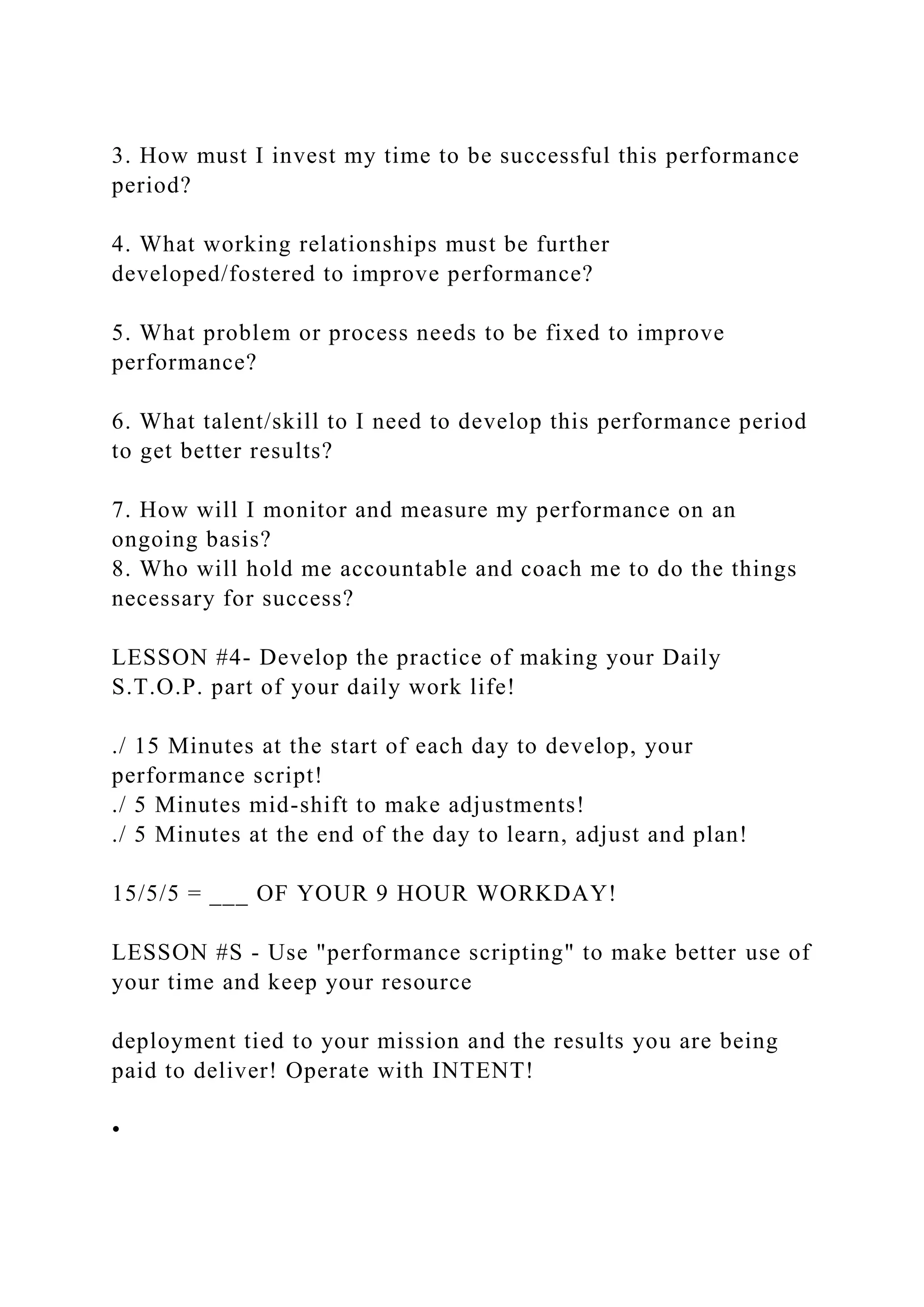 3. How must I invest my time to be successful this performance
period?
4. What working relationships must be further
developed/fostered to improve performance?
5. What problem or process needs to be fixed to improve
performance?
6. What talent/skill to I need to develop this performance period
to get better results?
7. How will I monitor and measure my performance on an
ongoing basis?
8. Who will hold me accountable and coach me to do the things
necessary for success?
LESSON #4- Develop the practice of making your Daily
S.T.O.P. part of your daily work life!
./ 15 Minutes at the start of each day to develop, your
performance script!
./ 5 Minutes mid-shift to make adjustments!
./ 5 Minutes at the end of the day to learn, adjust and plan!
15/5/5 = ___ OF YOUR 9 HOUR WORKDAY!
LESSON #S - Use "performance scripting" to make better use of
your time and keep your resource
deployment tied to your mission and the results you are being
paid to deliver! Operate with INTENT!
•
 