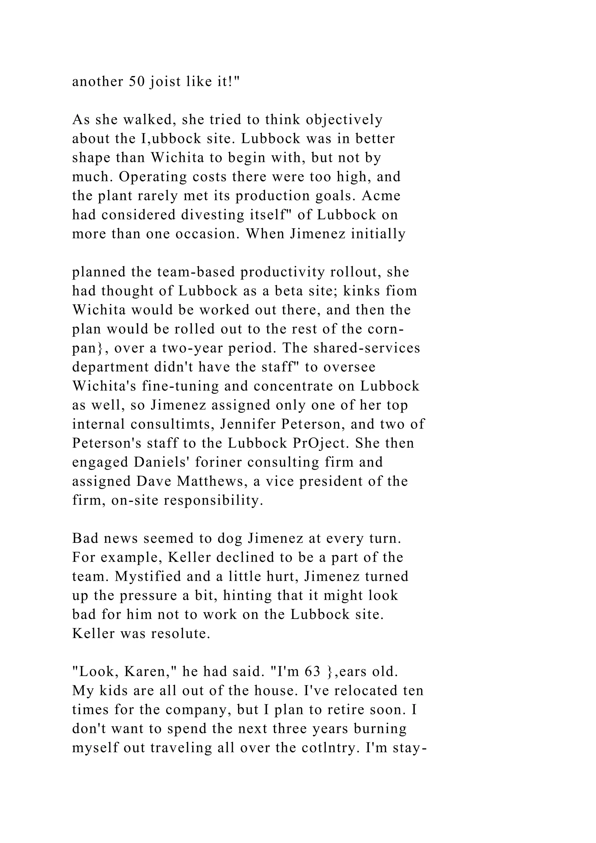 another 50 joist like it!"
As she walked, she tried to think objectively
about the I,ubbock site. Lubbock was in better
shape than Wichita to begin with, but not by
much. Operating costs there were too high, and
the plant rarely met its production goals. Acme
had considered divesting itself" of Lubbock on
more than one occasion. When Jimenez initially
planned the team-based productivity rollout, she
had thought of Lubbock as a beta site; kinks fiom
Wichita would be worked out there, and then the
plan would be rolled out to the rest of the corn-
pan}, over a two-year period. The shared-services
department didn't have the staff" to oversee
Wichita's fine-tuning and concentrate on Lubbock
as well, so Jimenez assigned only one of her top
internal consultimts, Jennifer Peterson, and two of
Peterson's staff to the Lubbock PrOject. She then
engaged Daniels' foriner consulting firm and
assigned Dave Matthews, a vice president of the
firm, on-site responsibility.
Bad news seemed to dog Jimenez at every turn.
For example, Keller declined to be a part of the
team. Mystified and a little hurt, Jimenez turned
up the pressure a bit, hinting that it might look
bad for him not to work on the Lubbock site.
Keller was resolute.
"Look, Karen," he had said. "I'm 63 },ears old.
My kids are all out of the house. I've relocated ten
times for the company, but I plan to retire soon. I
don't want to spend the next three years burning
myself out traveling all over the cotlntry. I'm stay-
 