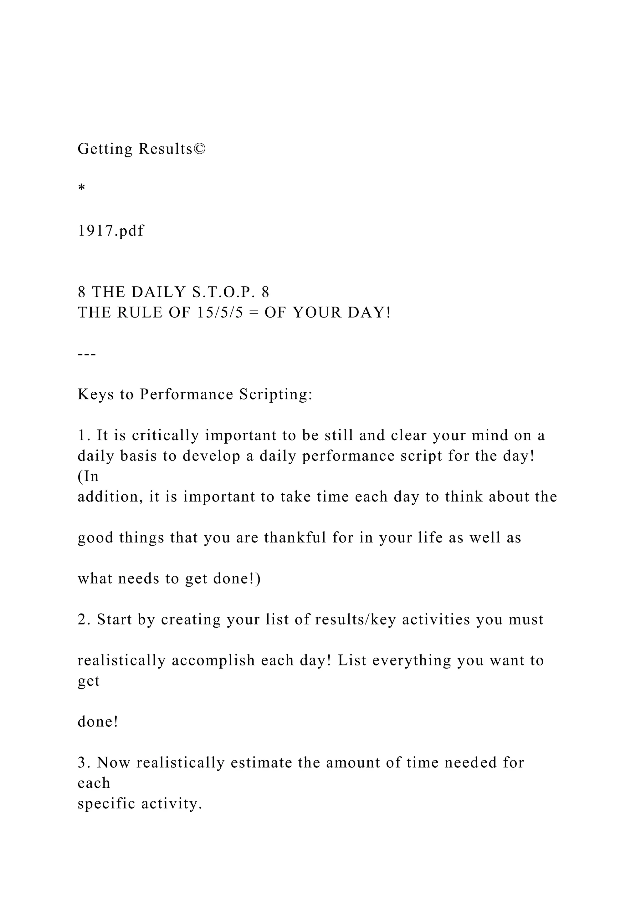 Getting Results©
*
1917.pdf
8 THE DAILY S.T.O.P. 8
THE RULE OF 15/5/5 = OF YOUR DAY!
---
Keys to Performance Scripting:
1. It is critically important to be still and clear your mind on a
daily basis to develop a daily performance script for the day!
(In
addition, it is important to take time each day to think about the
good things that you are thankful for in your life as well as
what needs to get done!)
2. Start by creating your list of results/key activities you must
realistically accomplish each day! List everything you want to
get
done!
3. Now realistically estimate the amount of time needed for
each
specific activity.
 
