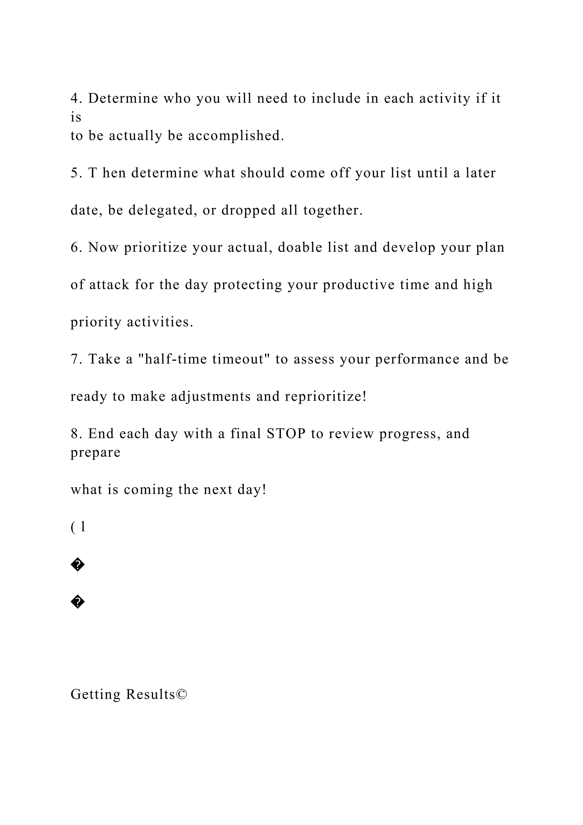 4. Determine who you will need to include in each activity if it
is
to be actually be accomplished.
5. T hen determine what should come off your list until a later
date, be delegated, or dropped all together.
6. Now prioritize your actual, doable list and develop your plan
of attack for the day protecting your productive time and high
priority activities.
7. Take a "half-time timeout" to assess your performance and be
ready to make adjustments and reprioritize!
8. End each day with a final STOP to review progress, and
prepare
what is coming the next day!
( l
�
�
Getting Results©
 