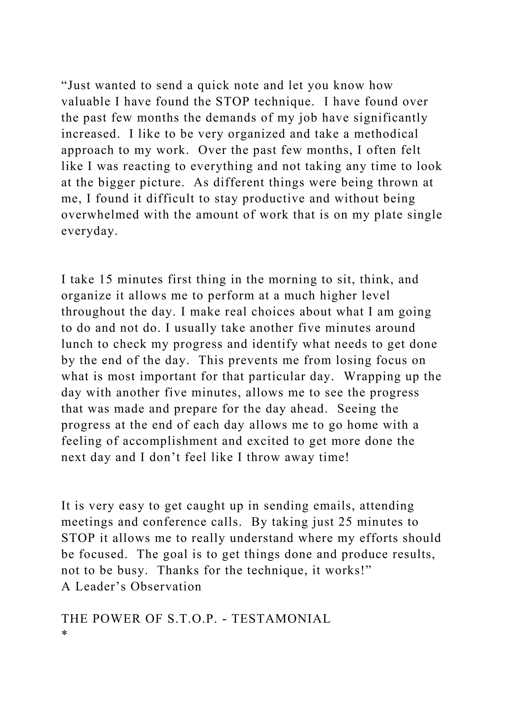 “Just wanted to send a quick note and let you know how
valuable I have found the STOP technique. I have found over
the past few months the demands of my job have significantly
increased. I like to be very organized and take a methodical
approach to my work. Over the past few months, I often felt
like I was reacting to everything and not taking any time to look
at the bigger picture. As different things were being thrown at
me, I found it difficult to stay productive and without being
overwhelmed with the amount of work that is on my plate single
everyday.
I take 15 minutes first thing in the morning to sit, think, and
organize it allows me to perform at a much higher level
throughout the day. I make real choices about what I am going
to do and not do. I usually take another five minutes around
lunch to check my progress and identify what needs to get done
by the end of the day. This prevents me from losing focus on
what is most important for that particular day. Wrapping up the
day with another five minutes, allows me to see the progress
that was made and prepare for the day ahead. Seeing the
progress at the end of each day allows me to go home with a
feeling of accomplishment and excited to get more done the
next day and I don’t feel like I throw away time!
It is very easy to get caught up in sending emails, attending
meetings and conference calls. By taking just 25 minutes to
STOP it allows me to really understand where my efforts should
be focused. The goal is to get things done and produce results,
not to be busy. Thanks for the technique, it works!”
A Leader’s Observation
THE POWER OF S.T.O.P. - TESTAMONIAL
*
 