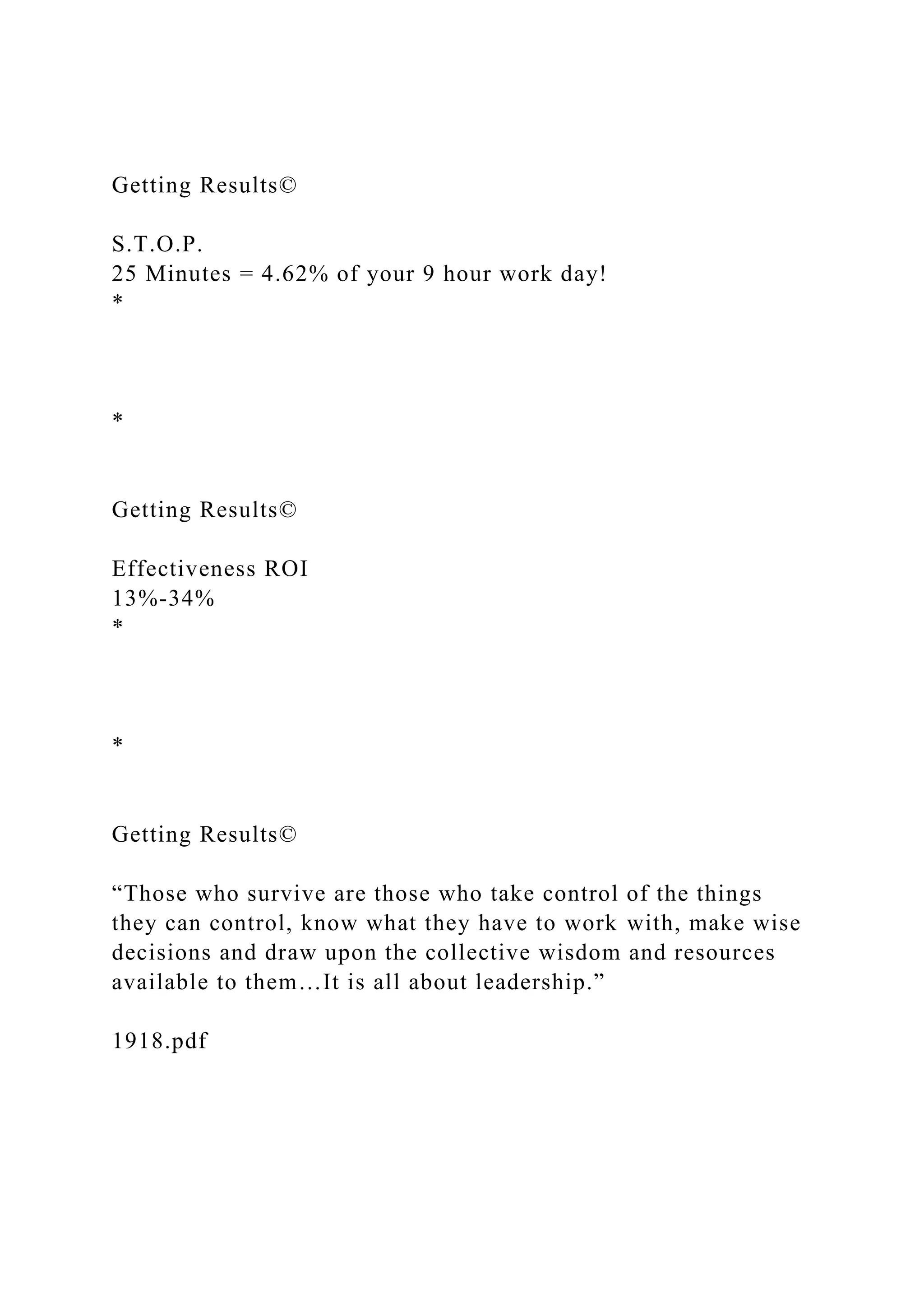 Getting Results©
S.T.O.P.
25 Minutes = 4.62% of your 9 hour work day!
*
*
Getting Results©
Effectiveness ROI
13%-34%
*
*
Getting Results©
“Those who survive are those who take control of the things
they can control, know what they have to work with, make wise
decisions and draw upon the collective wisdom and resources
available to them…It is all about leadership.”
1918.pdf
 