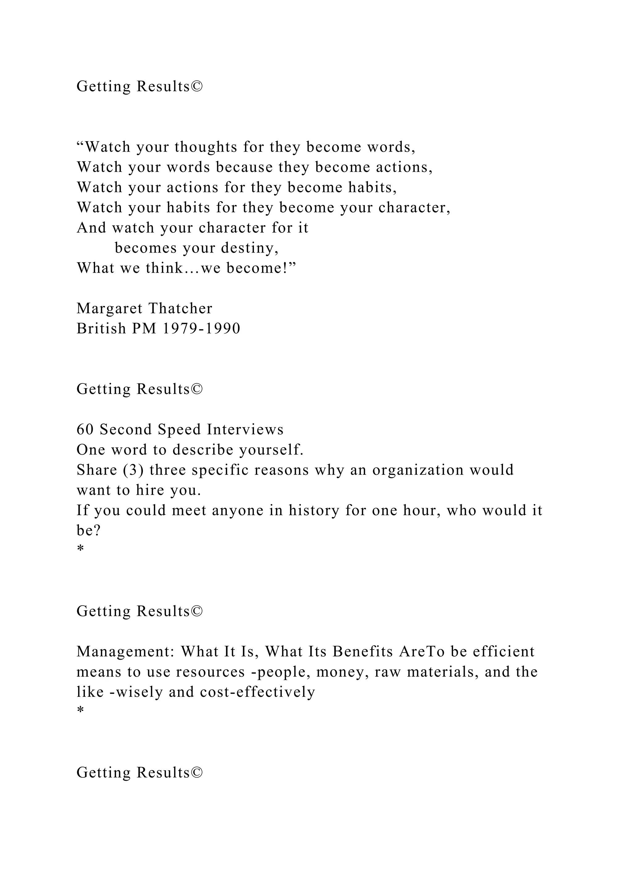 Getting Results©
“Watch your thoughts for they become words,
Watch your words because they become actions,
Watch your actions for they become habits,
Watch your habits for they become your character,
And watch your character for it
becomes your destiny,
What we think…we become!”
Margaret Thatcher
British PM 1979-1990
Getting Results©
60 Second Speed Interviews
One word to describe yourself.
Share (3) three specific reasons why an organization would
want to hire you.
If you could meet anyone in history for one hour, who would it
be?
*
Getting Results©
Management: What It Is, What Its Benefits AreTo be efficient
means to use resources -people, money, raw materials, and the
like -wisely and cost-effectively
*
Getting Results©
 