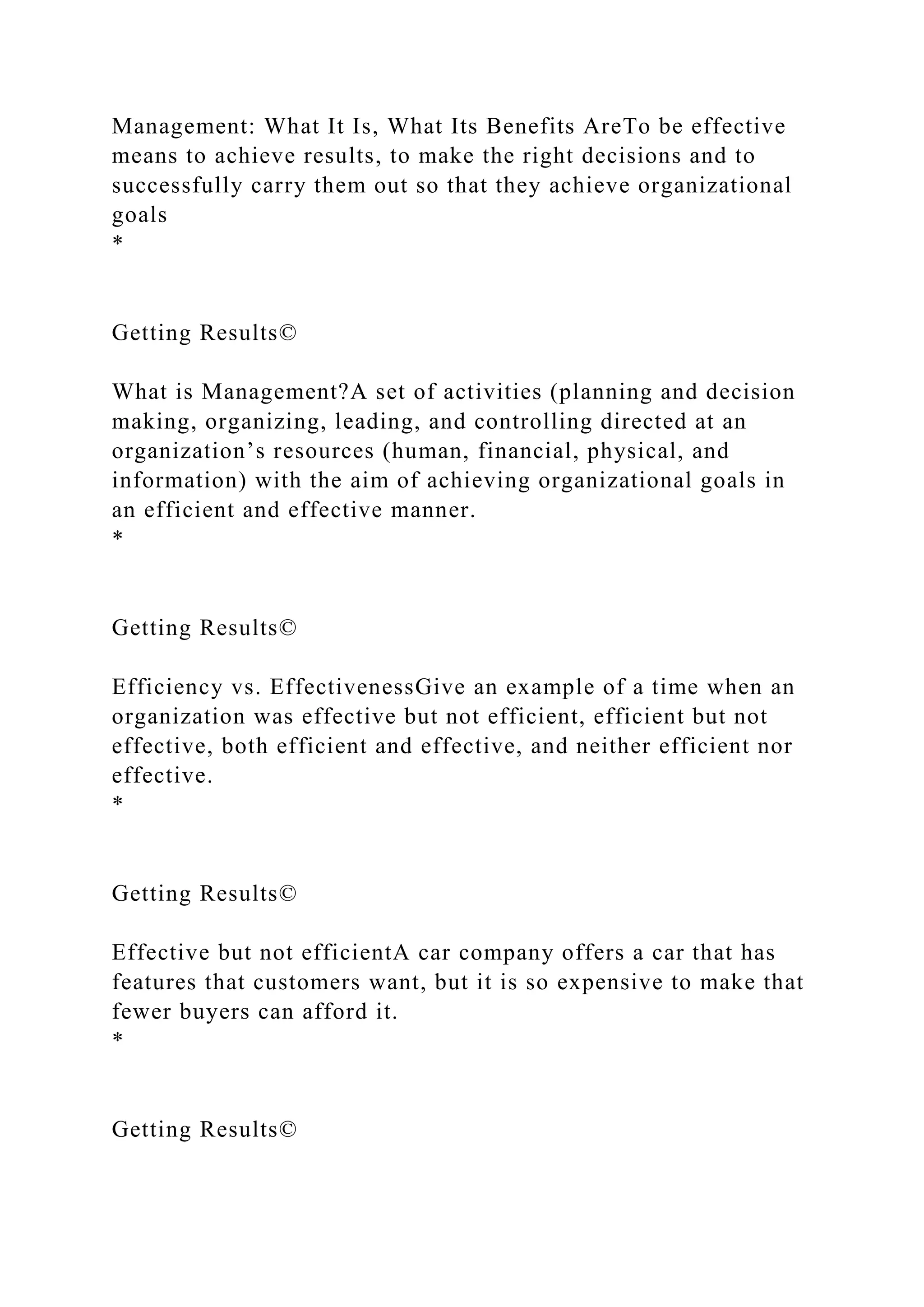 Management: What It Is, What Its Benefits AreTo be effective
means to achieve results, to make the right decisions and to
successfully carry them out so that they achieve organizational
goals
*
Getting Results©
What is Management?A set of activities (planning and decision
making, organizing, leading, and controlling directed at an
organization’s resources (human, financial, physical, and
information) with the aim of achieving organizational goals in
an efficient and effective manner.
*
Getting Results©
Efficiency vs. EffectivenessGive an example of a time when an
organization was effective but not efficient, efficient but not
effective, both efficient and effective, and neither efficient nor
effective.
*
Getting Results©
Effective but not efficientA car company offers a car that has
features that customers want, but it is so expensive to make that
fewer buyers can afford it.
*
Getting Results©
 