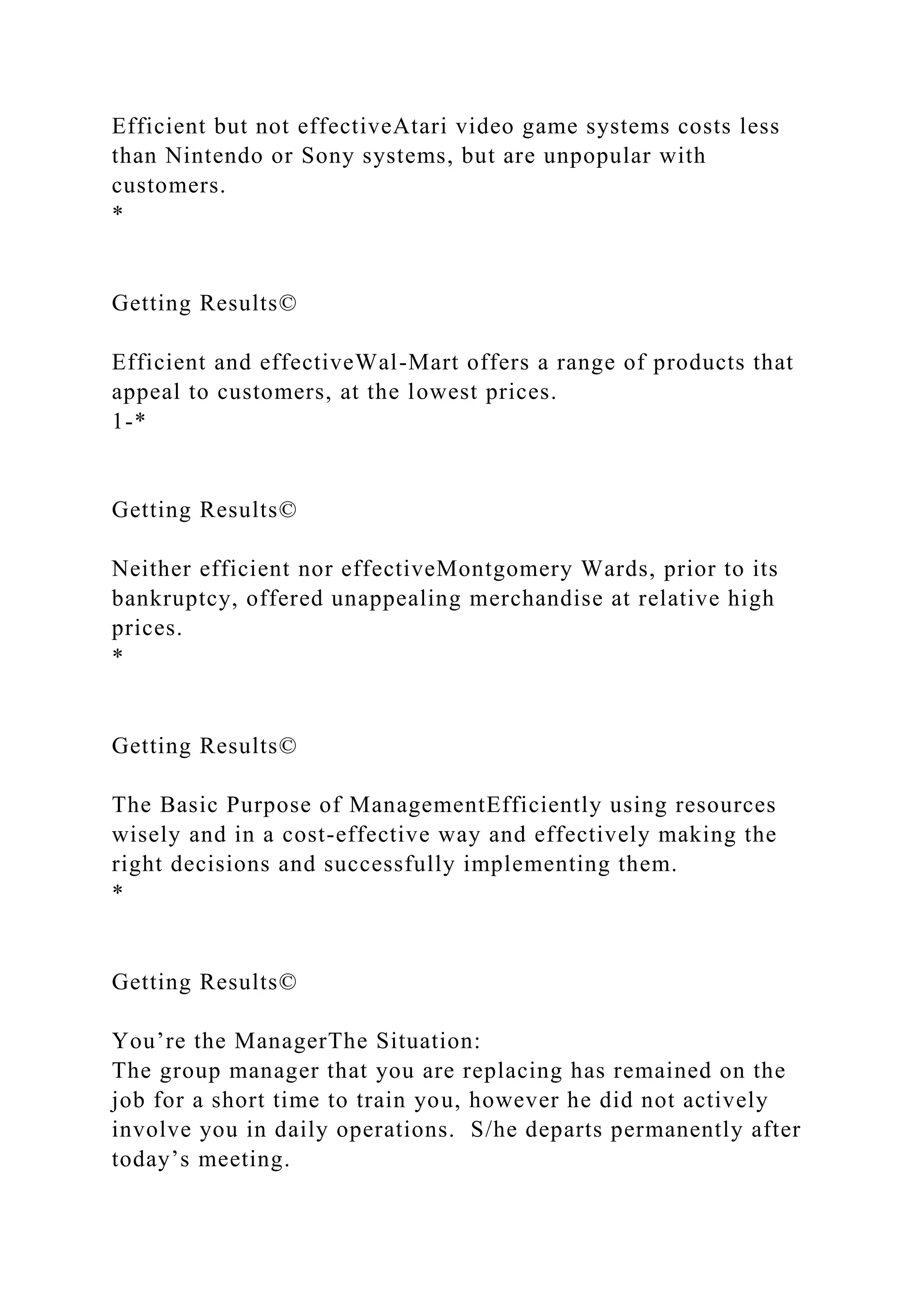 Efficient but not effectiveAtari video game systems costs less
than Nintendo or Sony systems, but are unpopular with
customers.
*
Getting Results©
Efficient and effectiveWal-Mart offers a range of products that
appeal to customers, at the lowest prices.
1-*
Getting Results©
Neither efficient nor effectiveMontgomery Wards, prior to its
bankruptcy, offered unappealing merchandise at relative high
prices.
*
Getting Results©
The Basic Purpose of ManagementEfficiently using resources
wisely and in a cost-effective way and effectively making the
right decisions and successfully implementing them.
*
Getting Results©
You’re the ManagerThe Situation:
The group manager that you are replacing has remained on the
job for a short time to train you, however he did not actively
involve you in daily operations. S/he departs permanently after
today’s meeting.
 
