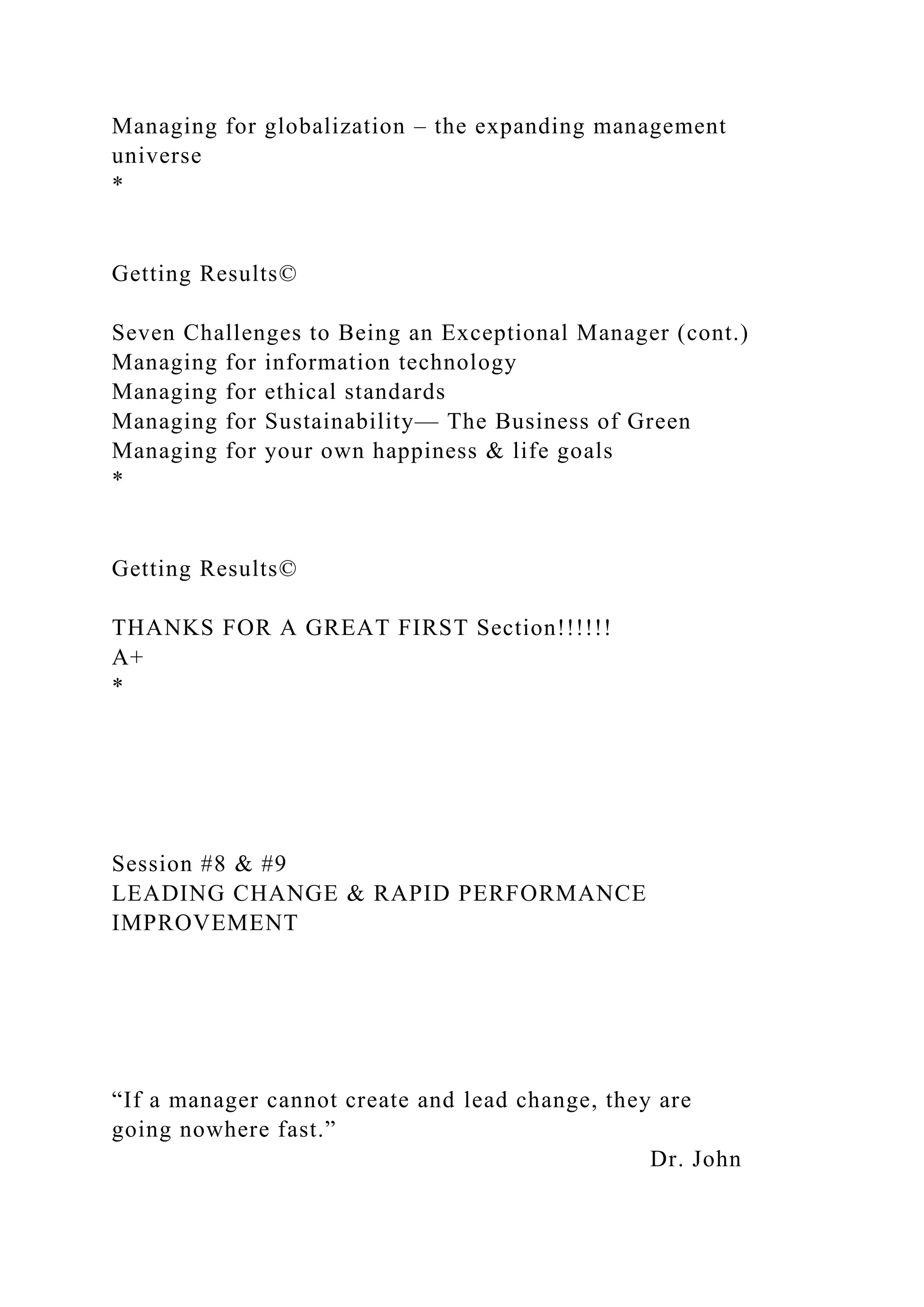 Managing for globalization – the expanding management
universe
*
Getting Results©
Seven Challenges to Being an Exceptional Manager (cont.)
Managing for information technology
Managing for ethical standards
Managing for Sustainability— The Business of Green
Managing for your own happiness & life goals
*
Getting Results©
THANKS FOR A GREAT FIRST Section!!!!!!
A+
*
Session #8 & #9
LEADING CHANGE & RAPID PERFORMANCE
IMPROVEMENT
“If a manager cannot create and lead change, they are
going nowhere fast.”
Dr. John
 