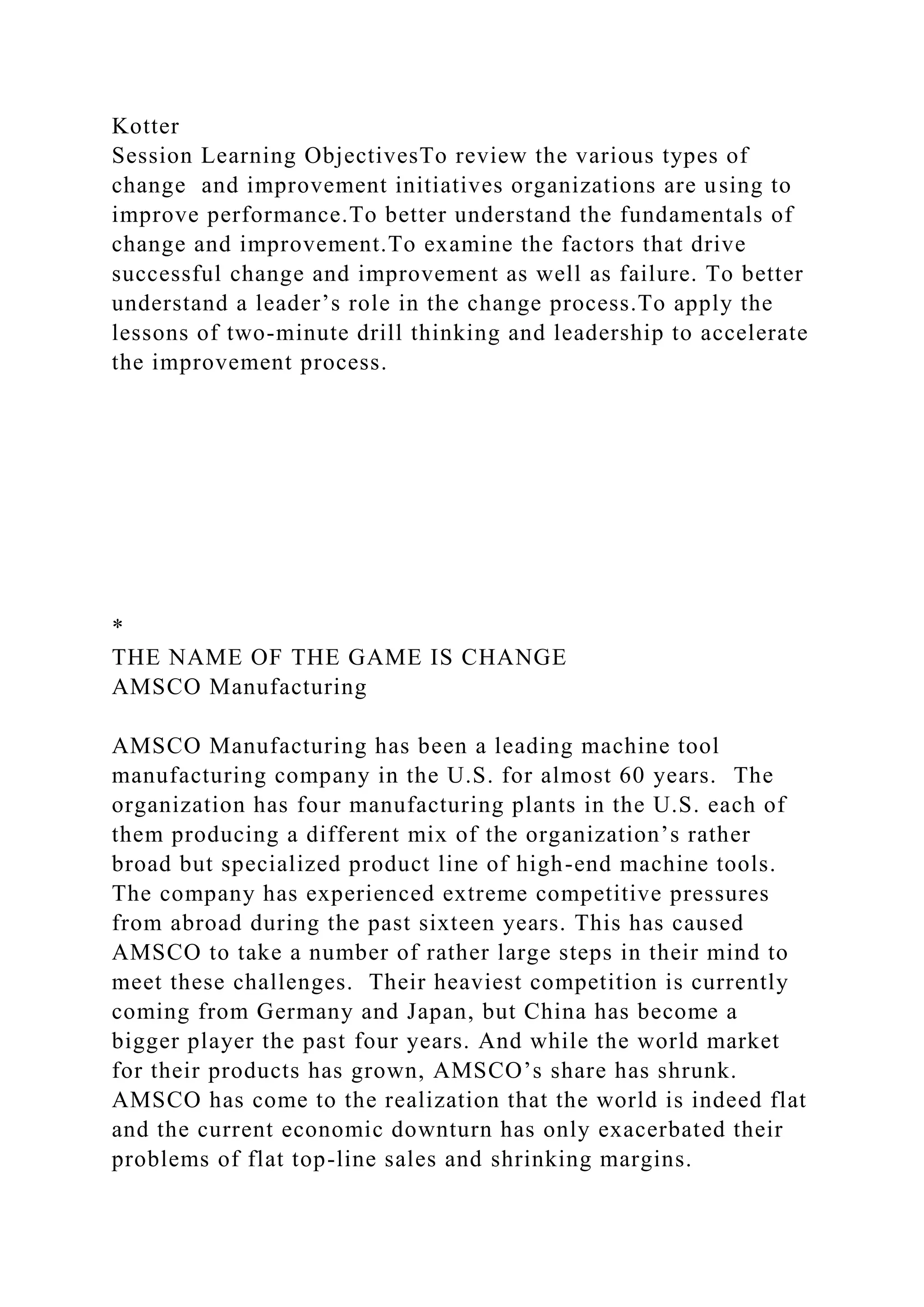Kotter
Session Learning ObjectivesTo review the various types of
change and improvement initiatives organizations are using to
improve performance.To better understand the fundamentals of
change and improvement.To examine the factors that drive
successful change and improvement as well as failure. To better
understand a leader’s role in the change process.To apply the
lessons of two-minute drill thinking and leadership to accelerate
the improvement process.
*
THE NAME OF THE GAME IS CHANGE
AMSCO Manufacturing
AMSCO Manufacturing has been a leading machine tool
manufacturing company in the U.S. for almost 60 years. The
organization has four manufacturing plants in the U.S. each of
them producing a different mix of the organization’s rather
broad but specialized product line of high-end machine tools.
The company has experienced extreme competitive pressures
from abroad during the past sixteen years. This has caused
AMSCO to take a number of rather large steps in their mind to
meet these challenges. Their heaviest competition is currently
coming from Germany and Japan, but China has become a
bigger player the past four years. And while the world market
for their products has grown, AMSCO’s share has shrunk.
AMSCO has come to the realization that the world is indeed flat
and the current economic downturn has only exacerbated their
problems of flat top-line sales and shrinking margins.
 
