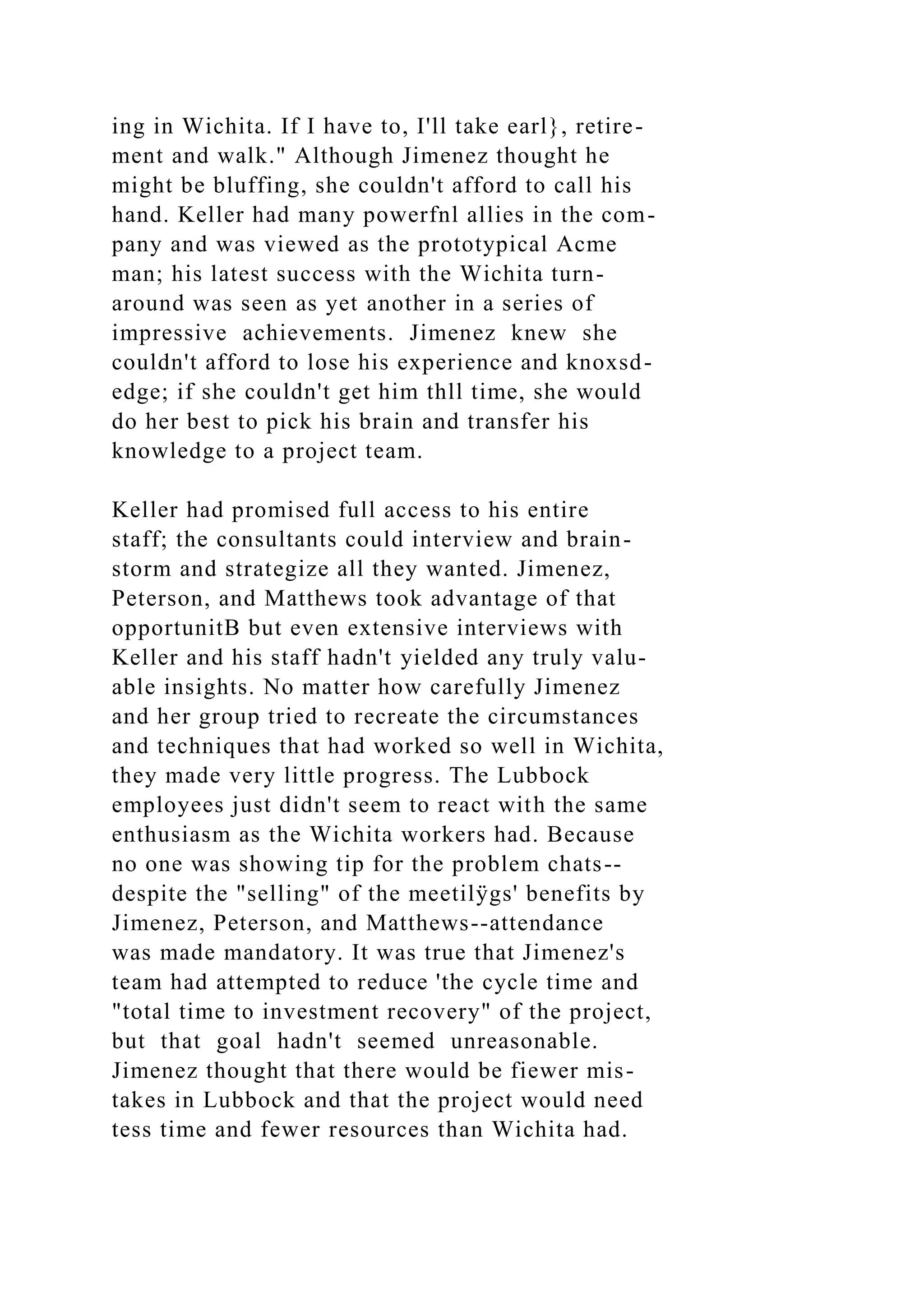 ing in Wichita. If I have to, I'll take earl}, retire-
ment and walk." Although Jimenez thought he
might be bluffing, she couldn't afford to call his
hand. Keller had many powerfnl allies in the com-
pany and was viewed as the prototypical Acme
man; his latest success with the Wichita turn-
around was seen as yet another in a series of
impressive achievements. Jimenez knew she
couldn't afford to lose his experience and knoxsd-
edge; if she couldn't get him thll time, she would
do her best to pick his brain and transfer his
knowledge to a project team.
Keller had promised full access to his entire
staff; the consultants could interview and brain-
storm and strategize all they wanted. Jimenez,
Peterson, and Matthews took advantage of that
opportunitB but even extensive interviews with
Keller and his staff hadn't yielded any truly valu-
able insights. No matter how carefully Jimenez
and her group tried to recreate the circumstances
and techniques that had worked so well in Wichita,
they made very little progress. The Lubbock
employees just didn't seem to react with the same
enthusiasm as the Wichita workers had. Because
no one was showing tip for the problem chats--
despite the "selling" of the meetilÿgs' benefits by
Jimenez, Peterson, and Matthews--attendance
was made mandatory. It was true that Jimenez's
team had attempted to reduce 'the cycle time and
"total time to investment recovery" of the project,
but that goal hadn't seemed unreasonable.
Jimenez thought that there would be fiewer mis-
takes in Lubbock and that the project would need
tess time and fewer resources than Wichita had.
 