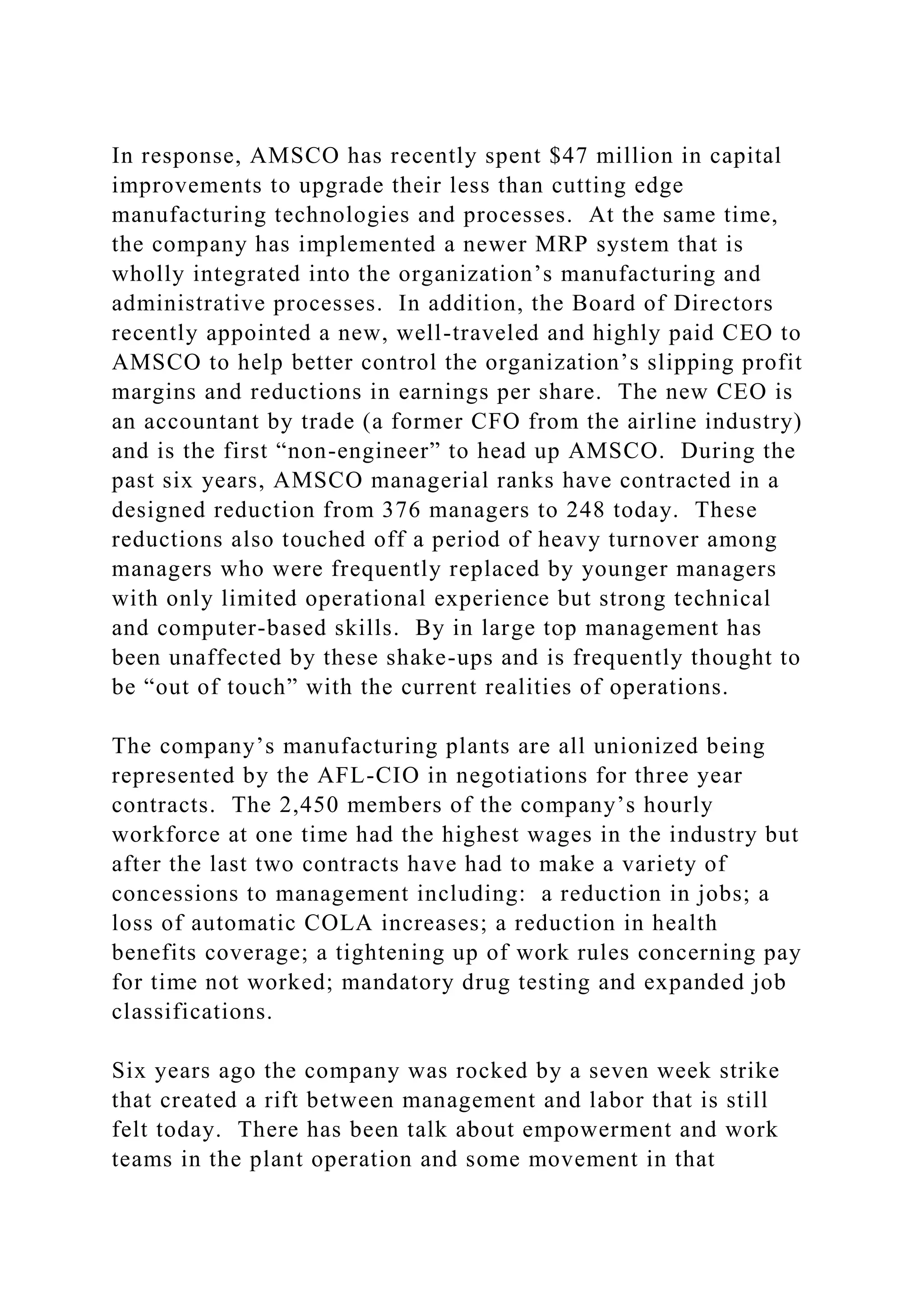 In response, AMSCO has recently spent $47 million in capital
improvements to upgrade their less than cutting edge
manufacturing technologies and processes. At the same time,
the company has implemented a newer MRP system that is
wholly integrated into the organization’s manufacturing and
administrative processes. In addition, the Board of Directors
recently appointed a new, well-traveled and highly paid CEO to
AMSCO to help better control the organization’s slipping profit
margins and reductions in earnings per share. The new CEO is
an accountant by trade (a former CFO from the airline industry)
and is the first “non-engineer” to head up AMSCO. During the
past six years, AMSCO managerial ranks have contracted in a
designed reduction from 376 managers to 248 today. These
reductions also touched off a period of heavy turnover among
managers who were frequently replaced by younger managers
with only limited operational experience but strong technical
and computer-based skills. By in large top management has
been unaffected by these shake-ups and is frequently thought to
be “out of touch” with the current realities of operations.
The company’s manufacturing plants are all unionized being
represented by the AFL-CIO in negotiations for three year
contracts. The 2,450 members of the company’s hourly
workforce at one time had the highest wages in the industry but
after the last two contracts have had to make a variety of
concessions to management including: a reduction in jobs; a
loss of automatic COLA increases; a reduction in health
benefits coverage; a tightening up of work rules concerning pay
for time not worked; mandatory drug testing and expanded job
classifications.
Six years ago the company was rocked by a seven week strike
that created a rift between management and labor that is still
felt today. There has been talk about empowerment and work
teams in the plant operation and some movement in that
 