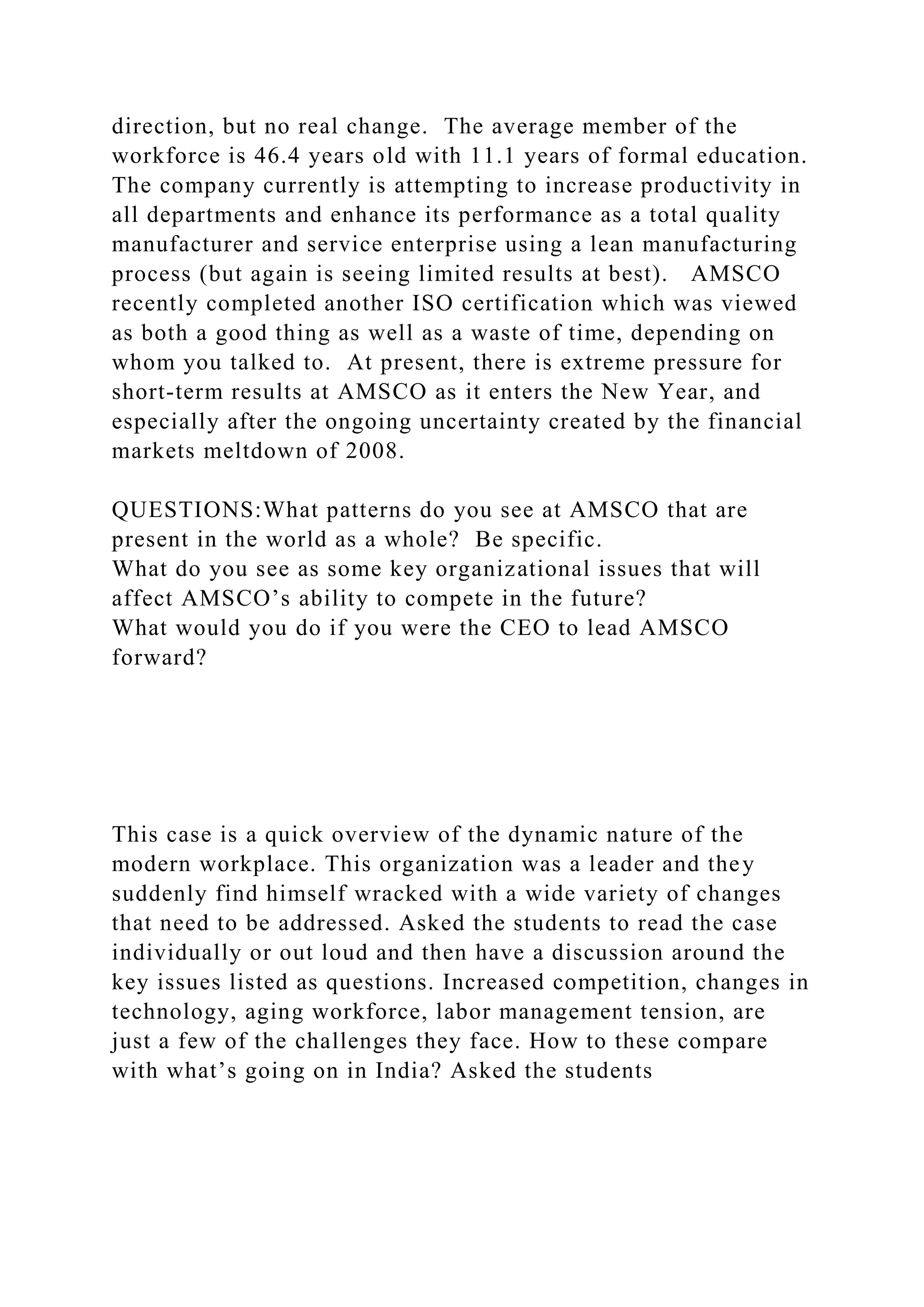 direction, but no real change. The average member of the
workforce is 46.4 years old with 11.1 years of formal education.
The company currently is attempting to increase productivity in
all departments and enhance its performance as a total quality
manufacturer and service enterprise using a lean manufacturing
process (but again is seeing limited results at best). AMSCO
recently completed another ISO certification which was viewed
as both a good thing as well as a waste of time, depending on
whom you talked to. At present, there is extreme pressure for
short-term results at AMSCO as it enters the New Year, and
especially after the ongoing uncertainty created by the financial
markets meltdown of 2008.
QUESTIONS:What patterns do you see at AMSCO that are
present in the world as a whole? Be specific.
What do you see as some key organizational issues that will
affect AMSCO’s ability to compete in the future?
What would you do if you were the CEO to lead AMSCO
forward?
This case is a quick overview of the dynamic nature of the
modern workplace. This organization was a leader and they
suddenly find himself wracked with a wide variety of changes
that need to be addressed. Asked the students to read the case
individually or out loud and then have a discussion around the
key issues listed as questions. Increased competition, changes in
technology, aging workforce, labor management tension, are
just a few of the challenges they face. How to these compare
with what’s going on in India? Asked the students
 