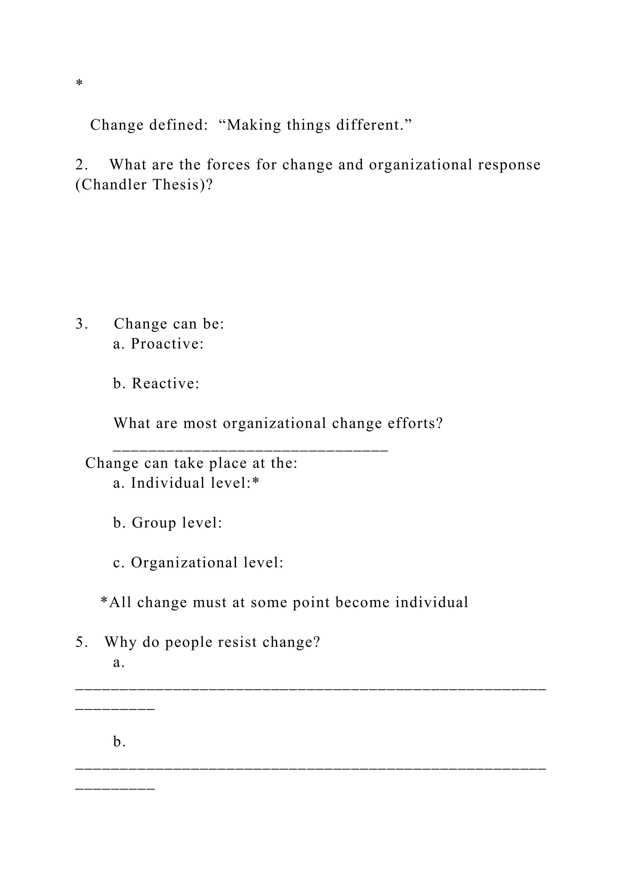 *
Change defined: “Making things different.”
2. What are the forces for change and organizational response
(Chandler Thesis)?
3. Change can be:
a. Proactive:
b. Reactive:
What are most organizational change efforts?
_______________________________
Change can take place at the:
a. Individual level:*
b. Group level:
c. Organizational level:
*All change must at some point become individual
5. Why do people resist change?
a.
_____________________________________________________
_________
b.
_____________________________________________________
_________
 