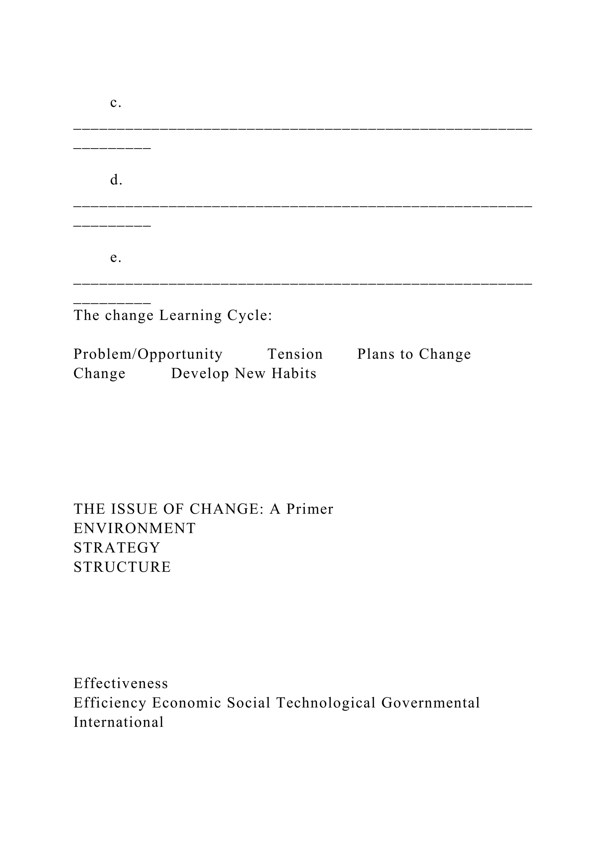 c.
_____________________________________________________
_________
d.
_____________________________________________________
_________
e.
_____________________________________________________
_________
The change Learning Cycle:
Problem/Opportunity Tension Plans to Change
Change Develop New Habits
THE ISSUE OF CHANGE: A Primer
ENVIRONMENT
STRATEGY
STRUCTURE
Effectiveness
Efficiency Economic Social Technological Governmental
International
 