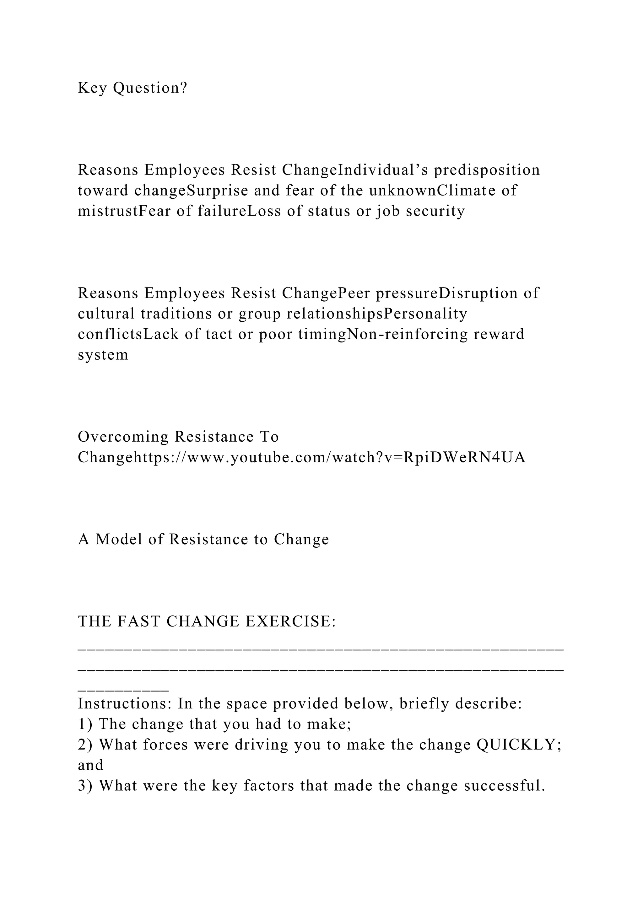 Key Question?
Reasons Employees Resist ChangeIndividual’s predisposition
toward changeSurprise and fear of the unknownClimate of
mistrustFear of failureLoss of status or job security
Reasons Employees Resist ChangePeer pressureDisruption of
cultural traditions or group relationshipsPersonality
conflictsLack of tact or poor timingNon-reinforcing reward
system
Overcoming Resistance To
Changehttps://www.youtube.com/watch?v=RpiDWeRN4UA
A Model of Resistance to Change
THE FAST CHANGE EXERCISE:
_____________________________________________________
_____________________________________________________
__________
Instructions: In the space provided below, briefly describe:
1) The change that you had to make;
2) What forces were driving you to make the change QUICKLY;
and
3) What were the key factors that made the change successful.
 