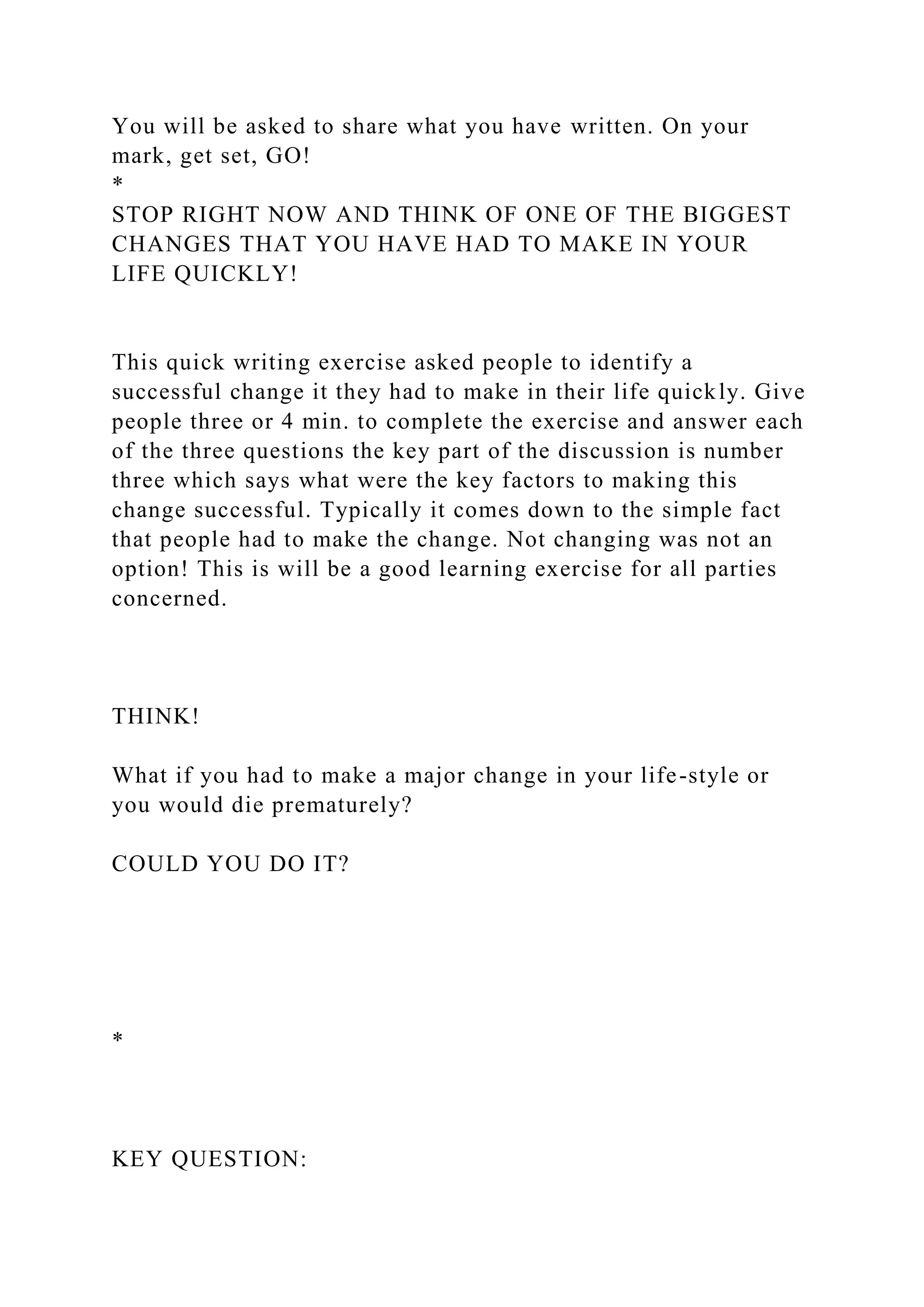You will be asked to share what you have written. On your
mark, get set, GO!
*
STOP RIGHT NOW AND THINK OF ONE OF THE BIGGEST
CHANGES THAT YOU HAVE HAD TO MAKE IN YOUR
LIFE QUICKLY!
This quick writing exercise asked people to identify a
successful change it they had to make in their life quickly. Give
people three or 4 min. to complete the exercise and answer each
of the three questions the key part of the discussion is number
three which says what were the key factors to making this
change successful. Typically it comes down to the simple fact
that people had to make the change. Not changing was not an
option! This is will be a good learning exercise for all parties
concerned.
THINK!
What if you had to make a major change in your life-style or
you would die prematurely?
COULD YOU DO IT?
*
KEY QUESTION:
 