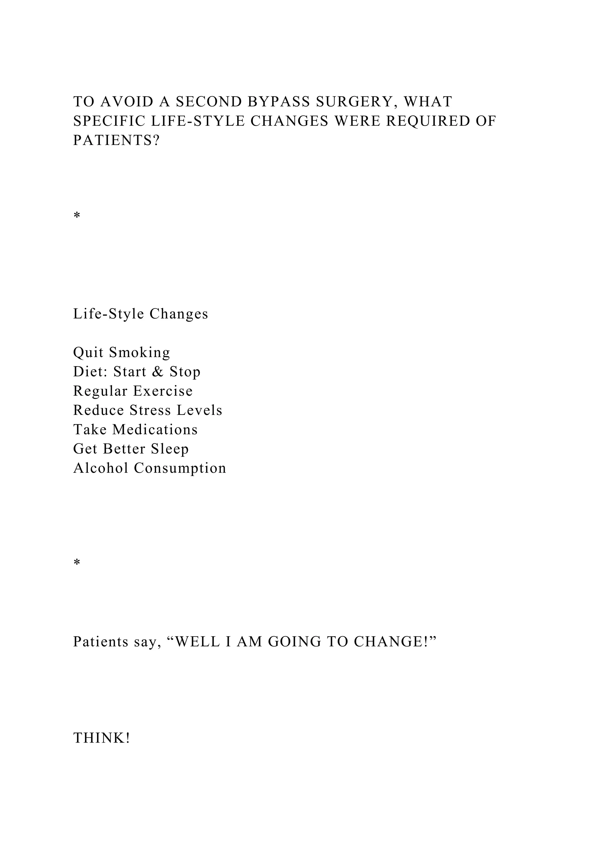 TO AVOID A SECOND BYPASS SURGERY, WHAT
SPECIFIC LIFE-STYLE CHANGES WERE REQUIRED OF
PATIENTS?
*
Life-Style Changes
Quit Smoking
Diet: Start & Stop
Regular Exercise
Reduce Stress Levels
Take Medications
Get Better Sleep
Alcohol Consumption
*
Patients say, “WELL I AM GOING TO CHANGE!”
THINK!
 
