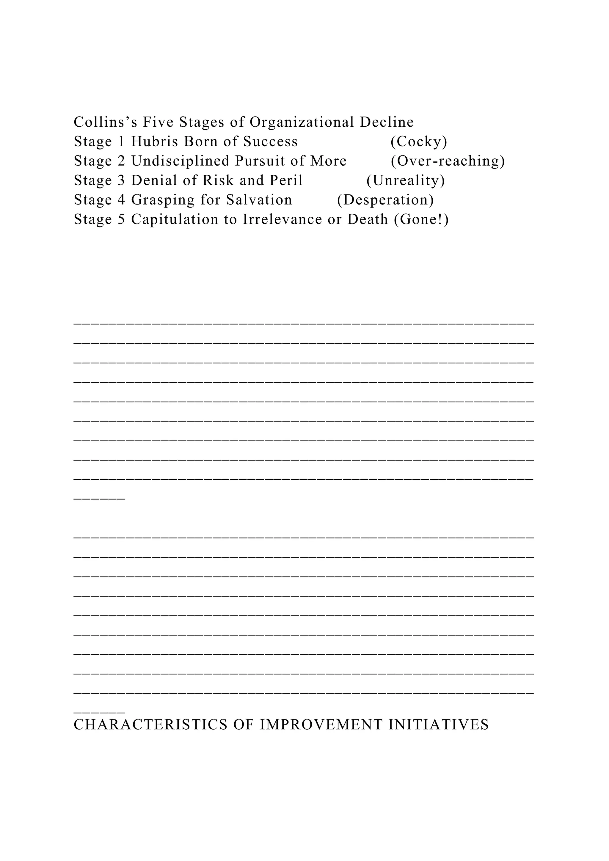 Collins’s Five Stages of Organizational Decline
Stage 1 Hubris Born of Success (Cocky)
Stage 2 Undisciplined Pursuit of More (Over-reaching)
Stage 3 Denial of Risk and Peril (Unreality)
Stage 4 Grasping for Salvation (Desperation)
Stage 5 Capitulation to Irrelevance or Death (Gone!)
_____________________________________________________
_____________________________________________________
_____________________________________________________
_____________________________________________________
_____________________________________________________
_____________________________________________________
_____________________________________________________
_____________________________________________________
_____________________________________________________
______
_____________________________________________________
_____________________________________________________
_____________________________________________________
_____________________________________________________
_____________________________________________________
_____________________________________________________
_____________________________________________________
_____________________________________________________
_____________________________________________________
______
CHARACTERISTICS OF IMPROVEMENT INITIATIVES
 