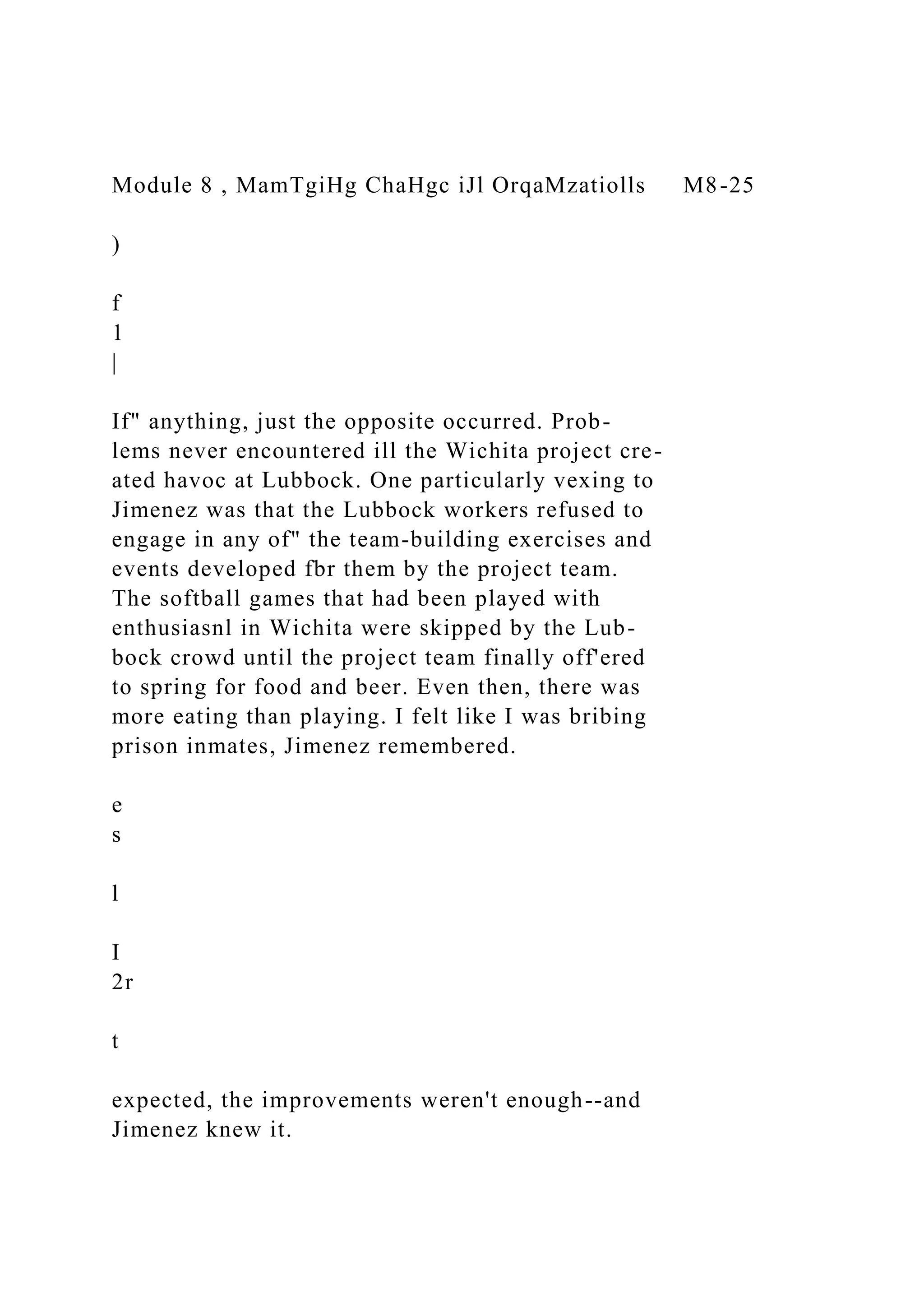 Module 8 , MamTgiHg ChaHgc iJl OrqaMzatiolls M8-25
)
f
1
|
If" anything, just the opposite occurred. Prob-
lems never encountered ill the Wichita project cre-
ated havoc at Lubbock. One particularly vexing to
Jimenez was that the Lubbock workers refused to
engage in any of" the team-building exercises and
events developed fbr them by the project team.
The softball games that had been played with
enthusiasnl in Wichita were skipped by the Lub-
bock crowd until the project team finally off'ered
to spring for food and beer. Even then, there was
more eating than playing. I felt like I was bribing
prison inmates, Jimenez remembered.
e
s
l
I
2r
t
expected, the improvements weren't enough--and
Jimenez knew it.
 