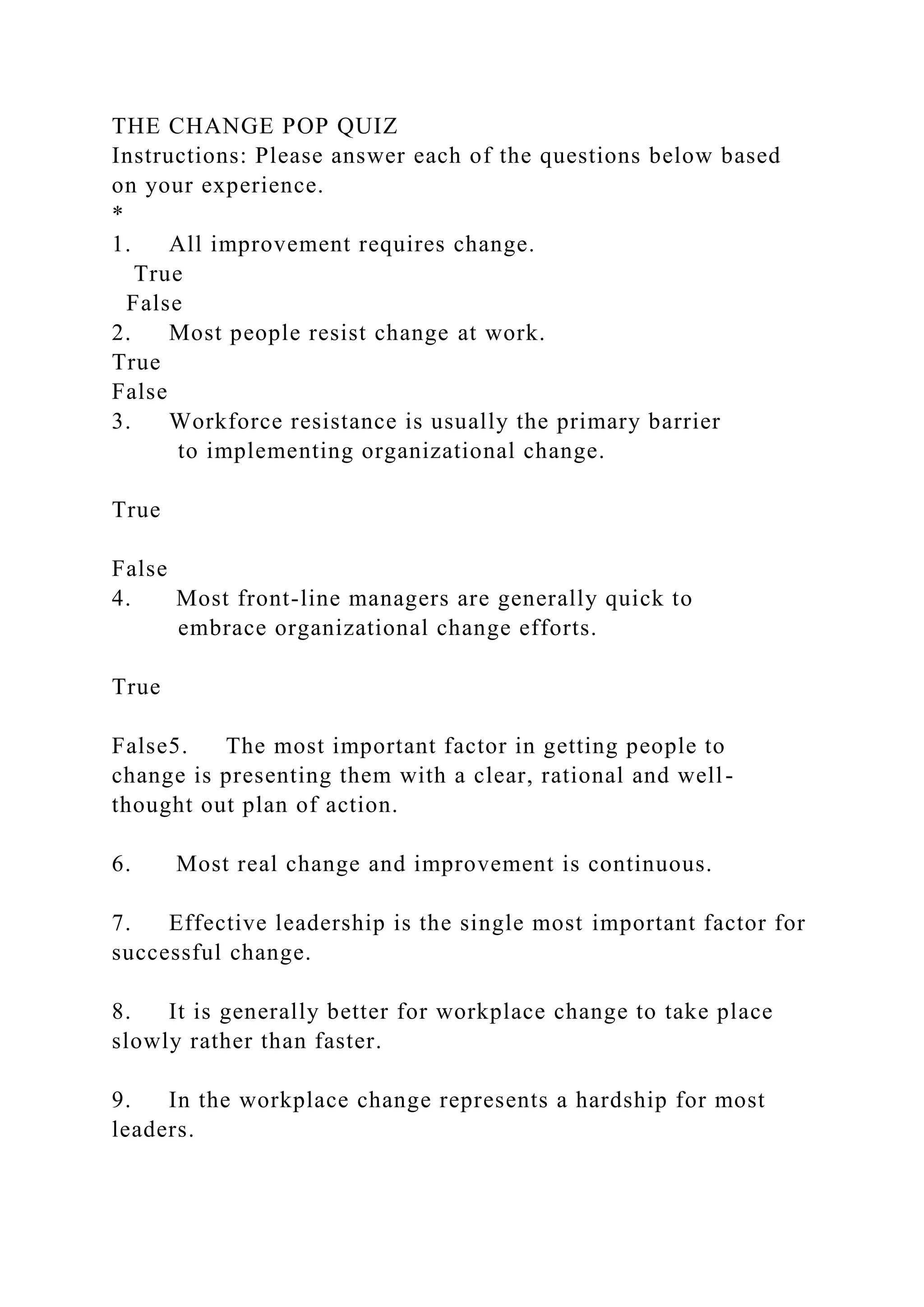 THE CHANGE POP QUIZ
Instructions: Please answer each of the questions below based
on your experience.
*
1. All improvement requires change.
True
False
2. Most people resist change at work.
True
False
3. Workforce resistance is usually the primary barrier
to implementing organizational change.
True
False
4. Most front-line managers are generally quick to
embrace organizational change efforts.
True
False5. The most important factor in getting people to
change is presenting them with a clear, rational and well-
thought out plan of action.
6. Most real change and improvement is continuous.
7. Effective leadership is the single most important factor for
successful change.
8. It is generally better for workplace change to take place
slowly rather than faster.
9. In the workplace change represents a hardship for most
leaders.
 