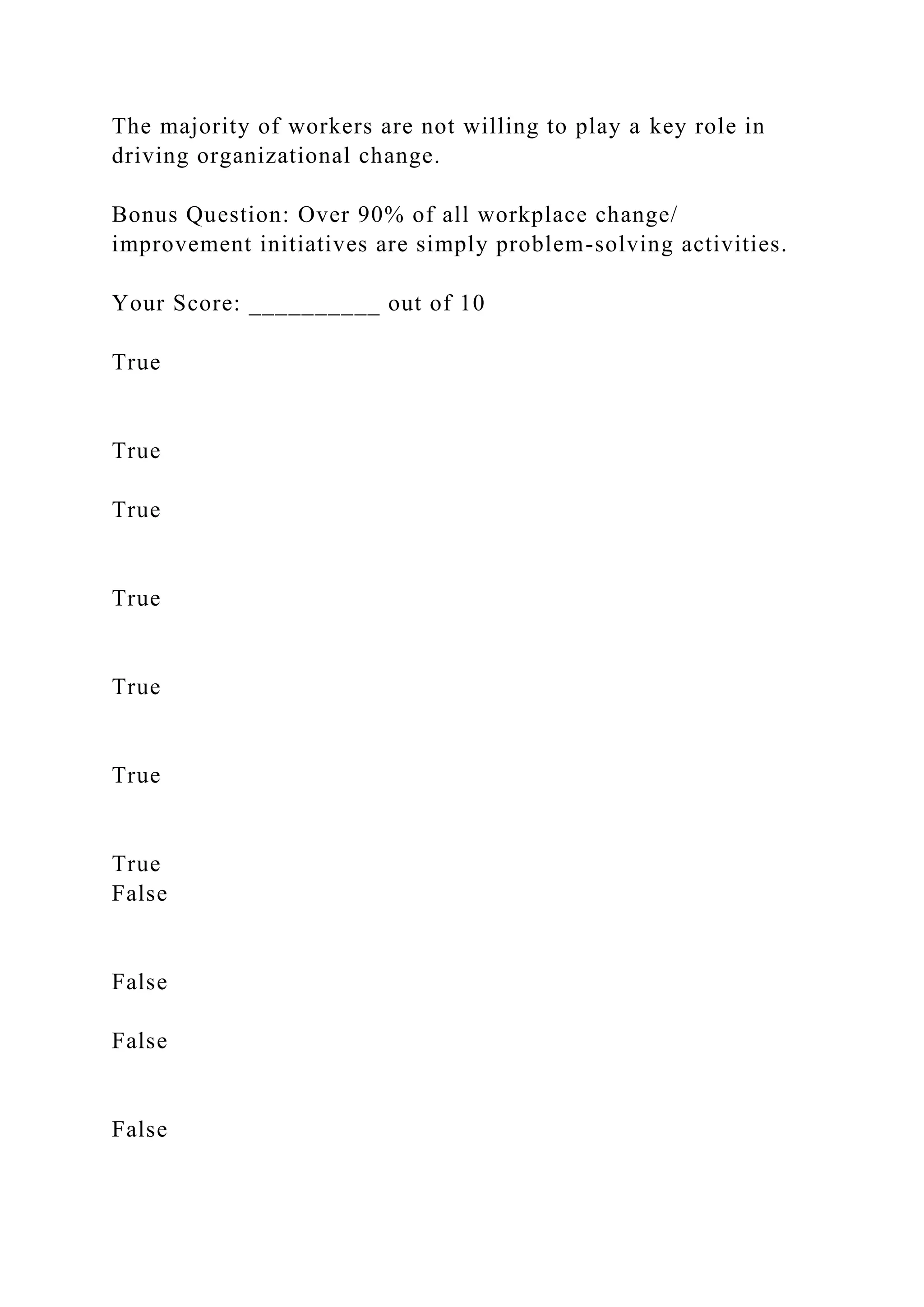 The majority of workers are not willing to play a key role in
driving organizational change.
Bonus Question: Over 90% of all workplace change/
improvement initiatives are simply problem-solving activities.
Your Score: __________ out of 10
True
True
True
True
True
True
True
False
False
False
False
 