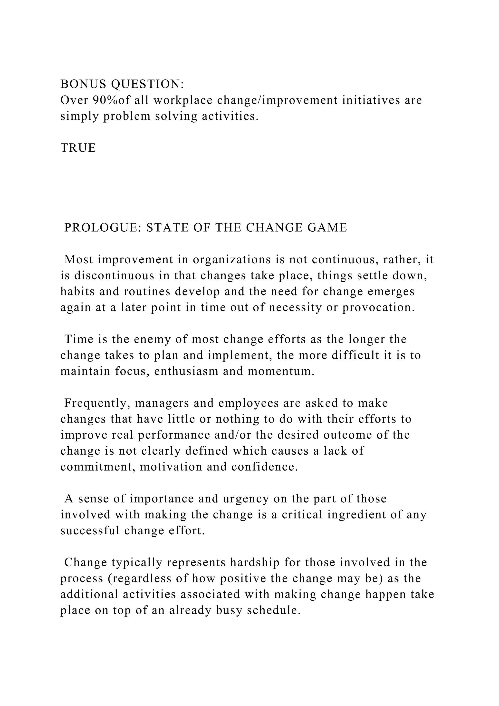 BONUS QUESTION:
Over 90%of all workplace change/improvement initiatives are
simply problem solving activities.
TRUE
PROLOGUE: STATE OF THE CHANGE GAME
Most improvement in organizations is not continuous, rather, it
is discontinuous in that changes take place, things settle down,
habits and routines develop and the need for change emerges
again at a later point in time out of necessity or provocation.
Time is the enemy of most change efforts as the longer the
change takes to plan and implement, the more difficult it is to
maintain focus, enthusiasm and momentum.
Frequently, managers and employees are asked to make
changes that have little or nothing to do with their efforts to
improve real performance and/or the desired outcome of the
change is not clearly defined which causes a lack of
commitment, motivation and confidence.
A sense of importance and urgency on the part of those
involved with making the change is a critical ingredient of any
successful change effort.
Change typically represents hardship for those involved in the
process (regardless of how positive the change may be) as the
additional activities associated with making change happen take
place on top of an already busy schedule.
 