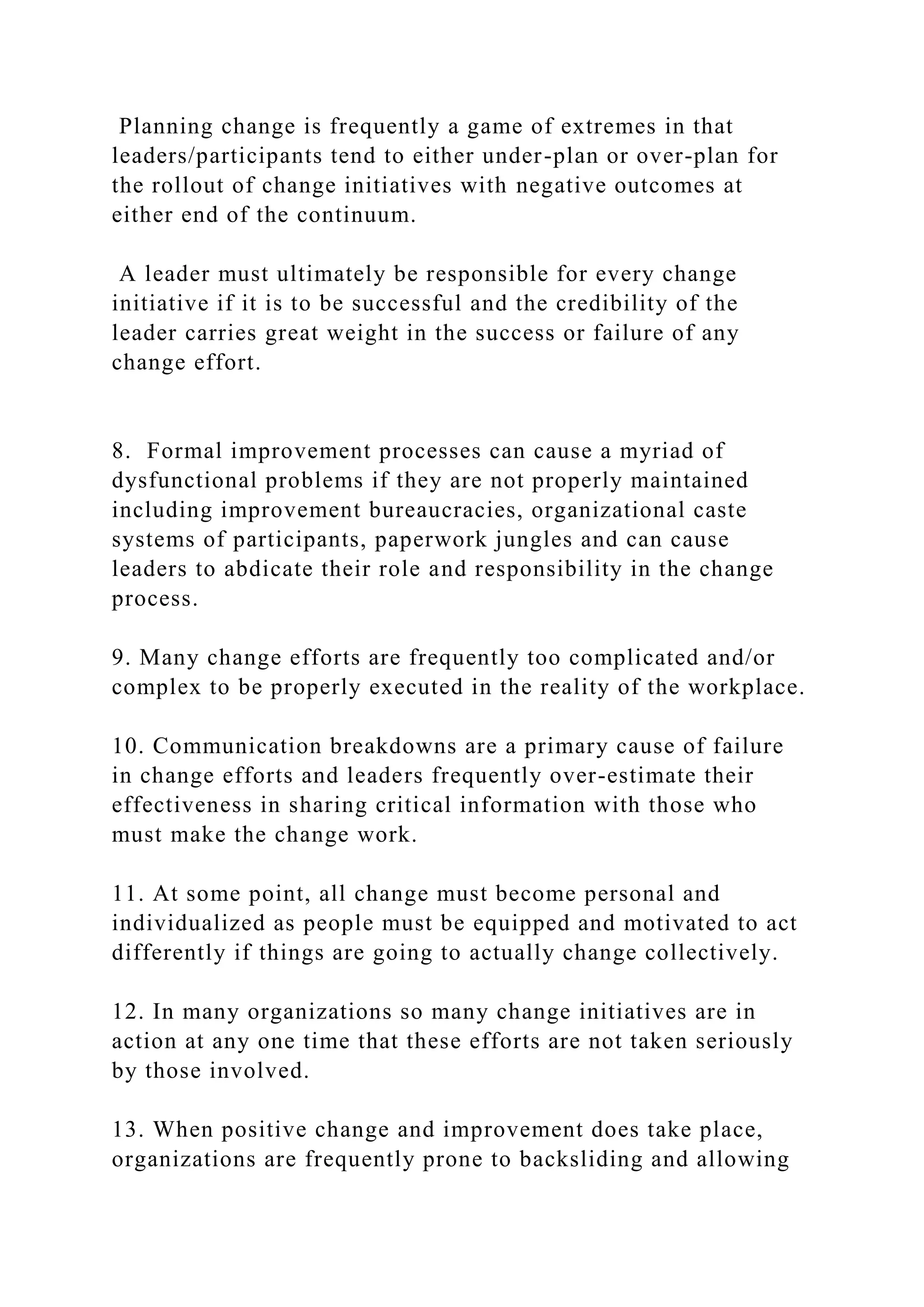 Planning change is frequently a game of extremes in that
leaders/participants tend to either under-plan or over-plan for
the rollout of change initiatives with negative outcomes at
either end of the continuum.
A leader must ultimately be responsible for every change
initiative if it is to be successful and the credibility of the
leader carries great weight in the success or failure of any
change effort.
8. Formal improvement processes can cause a myriad of
dysfunctional problems if they are not properly maintained
including improvement bureaucracies, organizational caste
systems of participants, paperwork jungles and can cause
leaders to abdicate their role and responsibility in the change
process.
9. Many change efforts are frequently too complicated and/or
complex to be properly executed in the reality of the workplace.
10. Communication breakdowns are a primary cause of failure
in change efforts and leaders frequently over-estimate their
effectiveness in sharing critical information with those who
must make the change work.
11. At some point, all change must become personal and
individualized as people must be equipped and motivated to act
differently if things are going to actually change collectively.
12. In many organizations so many change initiatives are in
action at any one time that these efforts are not taken seriously
by those involved.
13. When positive change and improvement does take place,
organizations are frequently prone to backsliding and allowing
 