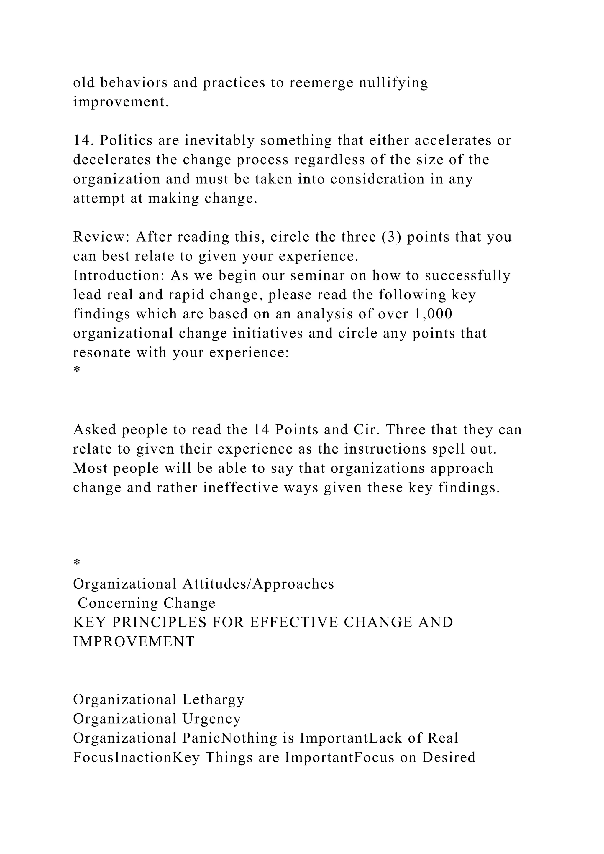 old behaviors and practices to reemerge nullifying
improvement.
14. Politics are inevitably something that either accelerates or
decelerates the change process regardless of the size of the
organization and must be taken into consideration in any
attempt at making change.
Review: After reading this, circle the three (3) points that you
can best relate to given your experience.
Introduction: As we begin our seminar on how to successfully
lead real and rapid change, please read the following key
findings which are based on an analysis of over 1,000
organizational change initiatives and circle any points that
resonate with your experience:
*
Asked people to read the 14 Points and Cir. Three that they can
relate to given their experience as the instructions spell out.
Most people will be able to say that organizations approach
change and rather ineffective ways given these key findings.
*
Organizational Attitudes/Approaches
Concerning Change
KEY PRINCIPLES FOR EFFECTIVE CHANGE AND
IMPROVEMENT
Organizational Lethargy
Organizational Urgency
Organizational PanicNothing is ImportantLack of Real
FocusInactionKey Things are ImportantFocus on Desired
 