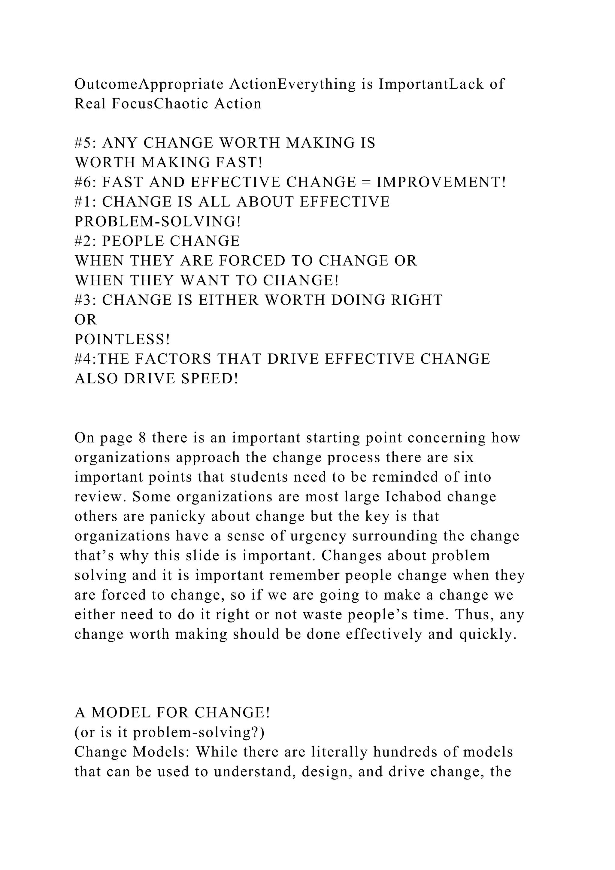 OutcomeAppropriate ActionEverything is ImportantLack of
Real FocusChaotic Action
#5: ANY CHANGE WORTH MAKING IS
WORTH MAKING FAST!
#6: FAST AND EFFECTIVE CHANGE = IMPROVEMENT!
#1: CHANGE IS ALL ABOUT EFFECTIVE
PROBLEM-SOLVING!
#2: PEOPLE CHANGE
WHEN THEY ARE FORCED TO CHANGE OR
WHEN THEY WANT TO CHANGE!
#3: CHANGE IS EITHER WORTH DOING RIGHT
OR
POINTLESS!
#4:THE FACTORS THAT DRIVE EFFECTIVE CHANGE
ALSO DRIVE SPEED!
On page 8 there is an important starting point concerning how
organizations approach the change process there are six
important points that students need to be reminded of into
review. Some organizations are most large Ichabod change
others are panicky about change but the key is that
organizations have a sense of urgency surrounding the change
that’s why this slide is important. Changes about problem
solving and it is important remember people change when they
are forced to change, so if we are going to make a change we
either need to do it right or not waste people’s time. Thus, any
change worth making should be done effectively and quickly.
A MODEL FOR CHANGE!
(or is it problem-solving?)
Change Models: While there are literally hundreds of models
that can be used to understand, design, and drive change, the
 