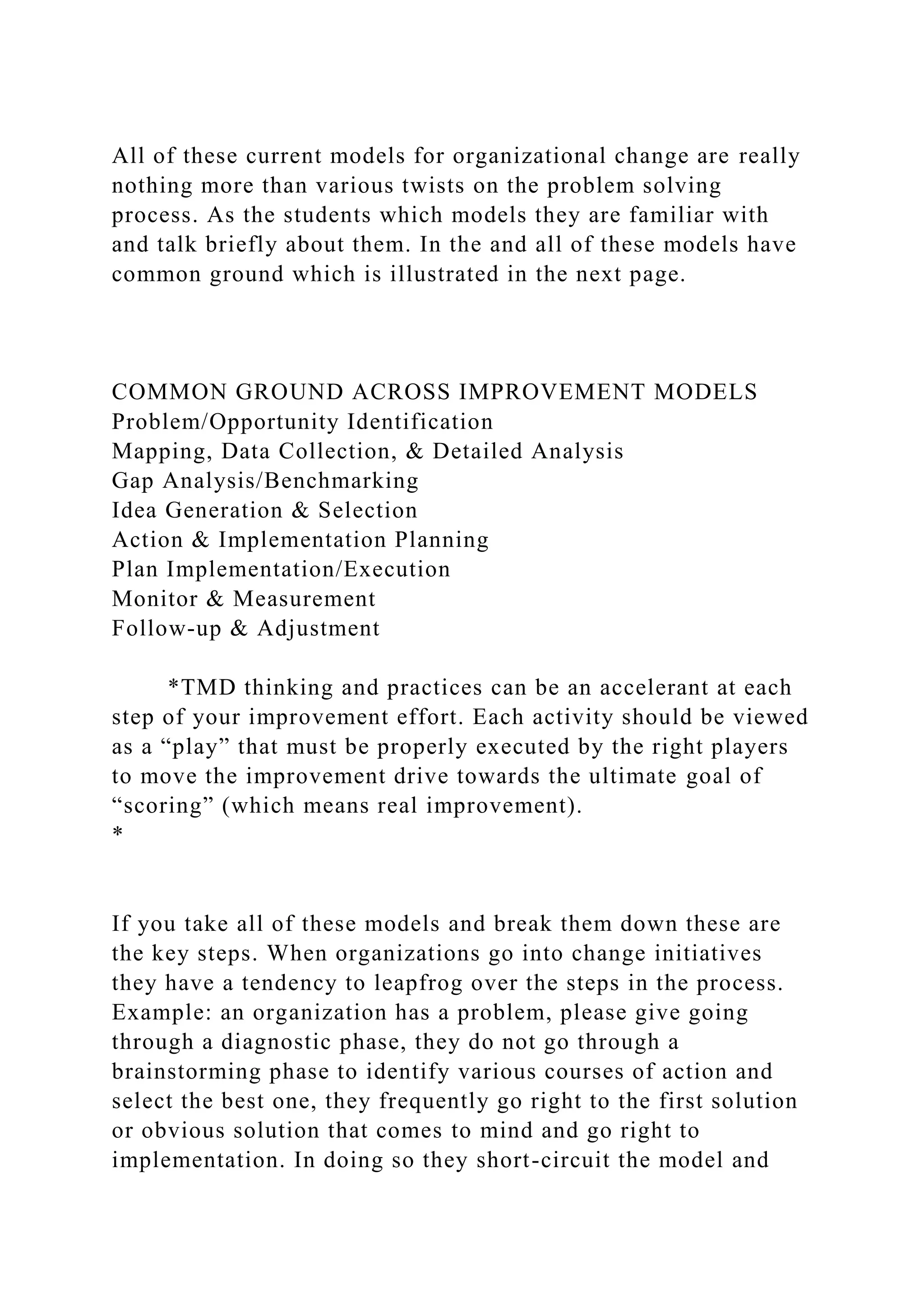 All of these current models for organizational change are really
nothing more than various twists on the problem solving
process. As the students which models they are familiar with
and talk briefly about them. In the and all of these models have
common ground which is illustrated in the next page.
COMMON GROUND ACROSS IMPROVEMENT MODELS
Problem/Opportunity Identification
Mapping, Data Collection, & Detailed Analysis
Gap Analysis/Benchmarking
Idea Generation & Selection
Action & Implementation Planning
Plan Implementation/Execution
Monitor & Measurement
Follow-up & Adjustment
*TMD thinking and practices can be an accelerant at each
step of your improvement effort. Each activity should be viewed
as a “play” that must be properly executed by the right players
to move the improvement drive towards the ultimate goal of
“scoring” (which means real improvement).
*
If you take all of these models and break them down these are
the key steps. When organizations go into change initiatives
they have a tendency to leapfrog over the steps in the process.
Example: an organization has a problem, please give going
through a diagnostic phase, they do not go through a
brainstorming phase to identify various courses of action and
select the best one, they frequently go right to the first solution
or obvious solution that comes to mind and go right to
implementation. In doing so they short-circuit the model and
 