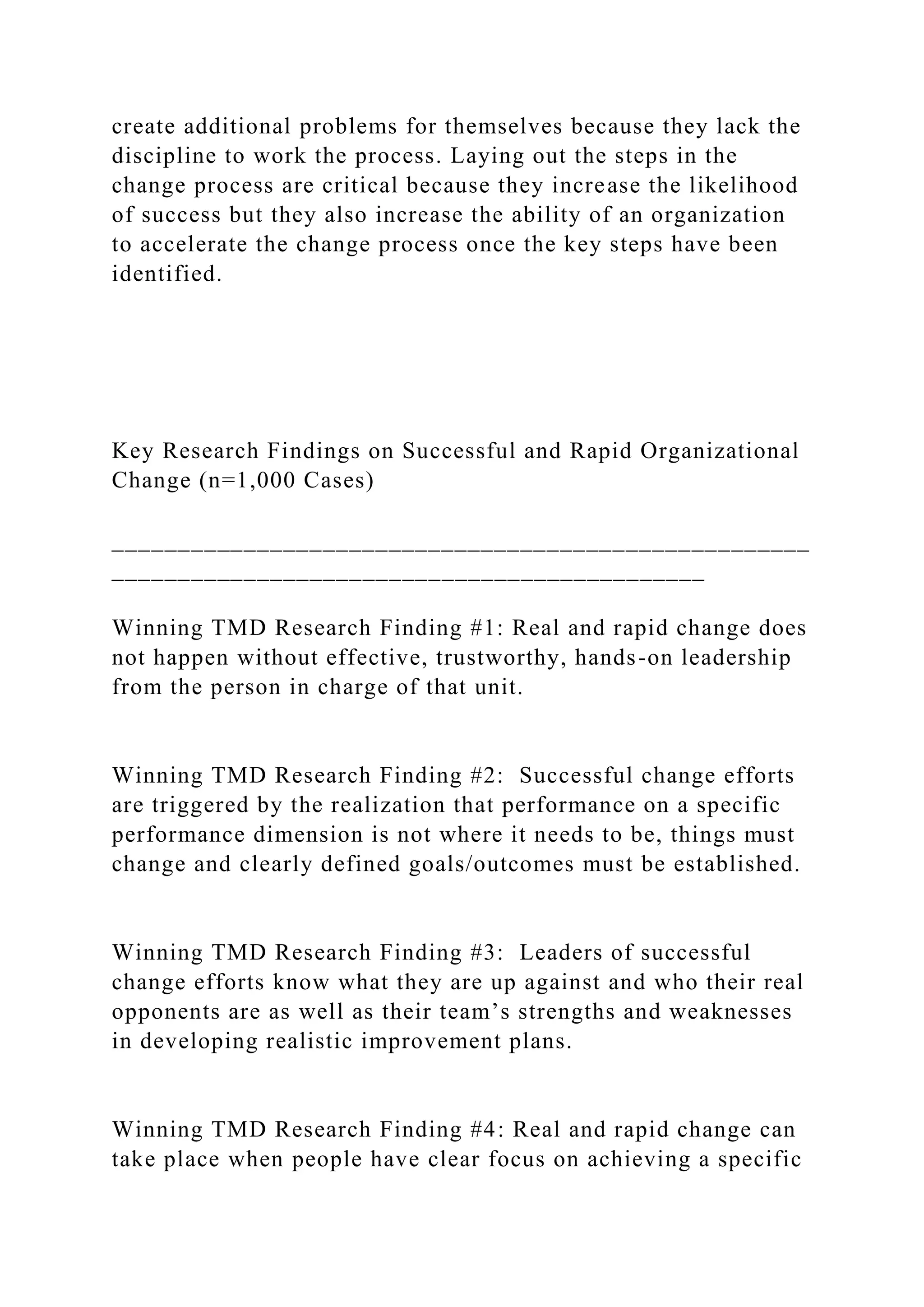 create additional problems for themselves because they lack the
discipline to work the process. Laying out the steps in the
change process are critical because they increase the likelihood
of success but they also increase the ability of an organization
to accelerate the change process once the key steps have been
identified.
Key Research Findings on Successful and Rapid Organizational
Change (n=1,000 Cases)
_____________________________________________________
_____________________________________________
Winning TMD Research Finding #1: Real and rapid change does
not happen without effective, trustworthy, hands-on leadership
from the person in charge of that unit.
Winning TMD Research Finding #2: Successful change efforts
are triggered by the realization that performance on a specific
performance dimension is not where it needs to be, things must
change and clearly defined goals/outcomes must be established.
Winning TMD Research Finding #3: Leaders of successful
change efforts know what they are up against and who their real
opponents are as well as their team’s strengths and weaknesses
in developing realistic improvement plans.
Winning TMD Research Finding #4: Real and rapid change can
take place when people have clear focus on achieving a specific
 