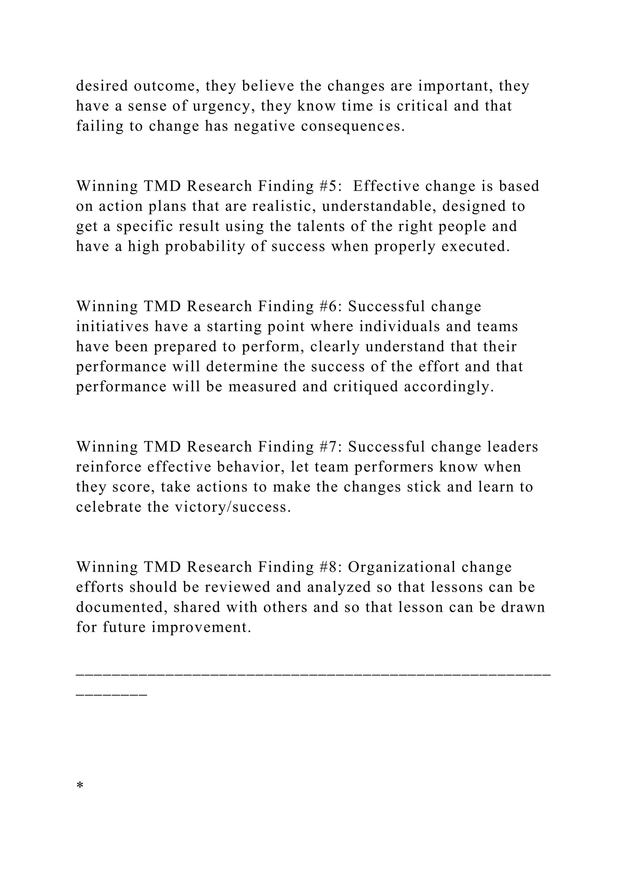 desired outcome, they believe the changes are important, they
have a sense of urgency, they know time is critical and that
failing to change has negative consequences.
Winning TMD Research Finding #5: Effective change is based
on action plans that are realistic, understandable, designed to
get a specific result using the talents of the right people and
have a high probability of success when properly executed.
Winning TMD Research Finding #6: Successful change
initiatives have a starting point where individuals and teams
have been prepared to perform, clearly understand that their
performance will determine the success of the effort and that
performance will be measured and critiqued accordingly.
Winning TMD Research Finding #7: Successful change leaders
reinforce effective behavior, let team performers know when
they score, take actions to make the changes stick and learn to
celebrate the victory/success.
Winning TMD Research Finding #8: Organizational change
efforts should be reviewed and analyzed so that lessons can be
documented, shared with others and so that lesson can be drawn
for future improvement.
_____________________________________________________
________
*
 