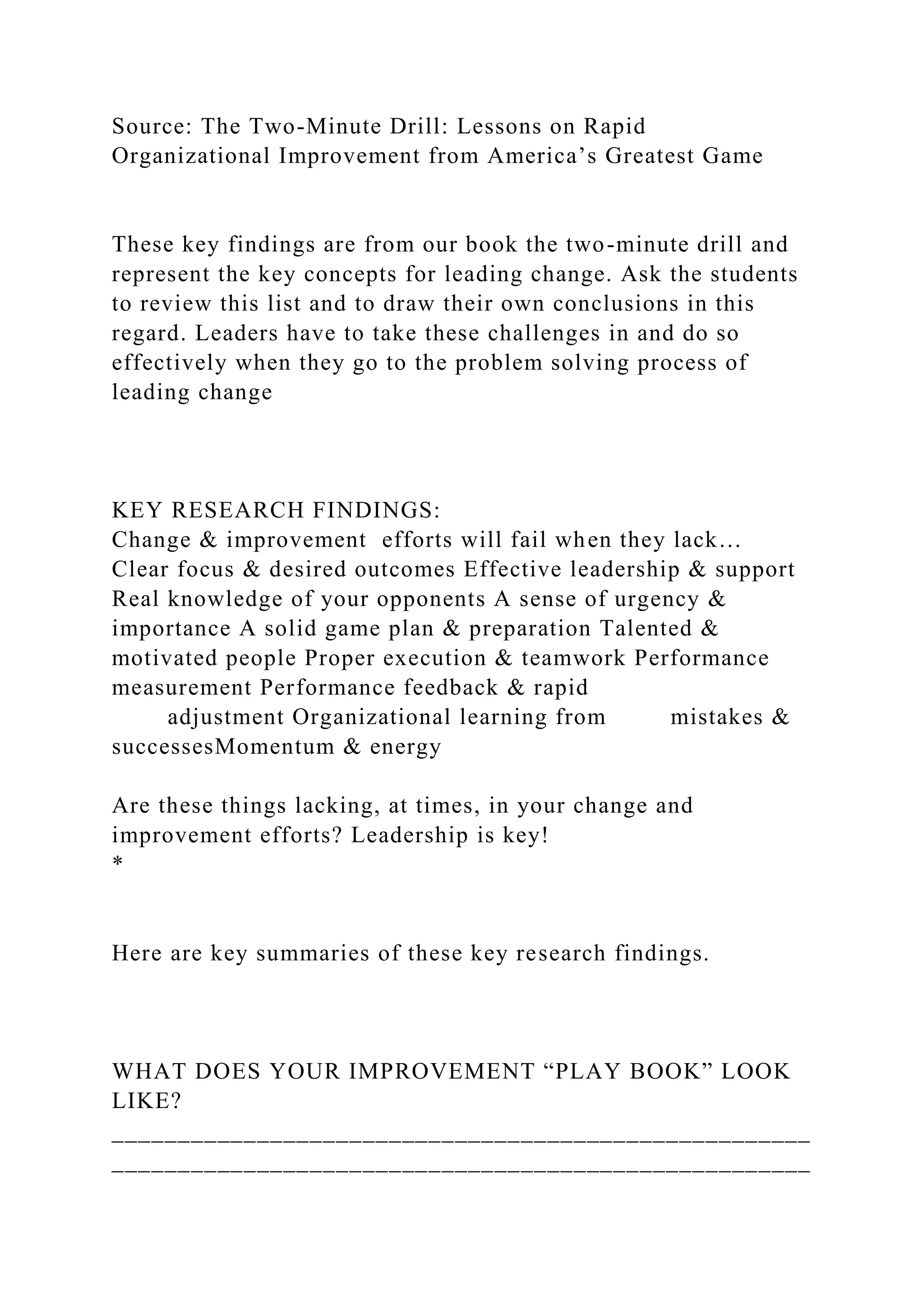 Source: The Two-Minute Drill: Lessons on Rapid
Organizational Improvement from America’s Greatest Game
These key findings are from our book the two-minute drill and
represent the key concepts for leading change. Ask the students
to review this list and to draw their own conclusions in this
regard. Leaders have to take these challenges in and do so
effectively when they go to the problem solving process of
leading change
KEY RESEARCH FINDINGS:
Change & improvement efforts will fail when they lack…
Clear focus & desired outcomes Effective leadership & support
Real knowledge of your opponents A sense of urgency &
importance A solid game plan & preparation Talented &
motivated people Proper execution & teamwork Performance
measurement Performance feedback & rapid
adjustment Organizational learning from mistakes &
successesMomentum & energy
Are these things lacking, at times, in your change and
improvement efforts? Leadership is key!
*
Here are key summaries of these key research findings.
WHAT DOES YOUR IMPROVEMENT “PLAY BOOK” LOOK
LIKE?
_____________________________________________________
_____________________________________________________
 