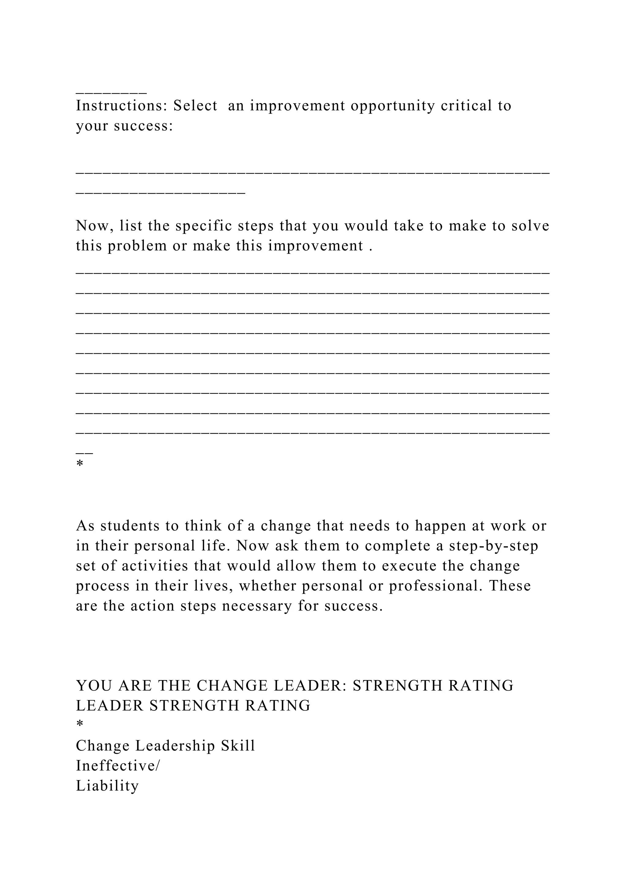 ________
Instructions: Select an improvement opportunity critical to
your success:
_____________________________________________________
___________________
Now, list the specific steps that you would take to make to solve
this problem or make this improvement .
_____________________________________________________
_____________________________________________________
_____________________________________________________
_____________________________________________________
_____________________________________________________
_____________________________________________________
_____________________________________________________
_____________________________________________________
_____________________________________________________
__
*
As students to think of a change that needs to happen at work or
in their personal life. Now ask them to complete a step-by-step
set of activities that would allow them to execute the change
process in their lives, whether personal or professional. These
are the action steps necessary for success.
YOU ARE THE CHANGE LEADER: STRENGTH RATING
LEADER STRENGTH RATING
*
Change Leadership Skill
Ineffective/
Liability
 