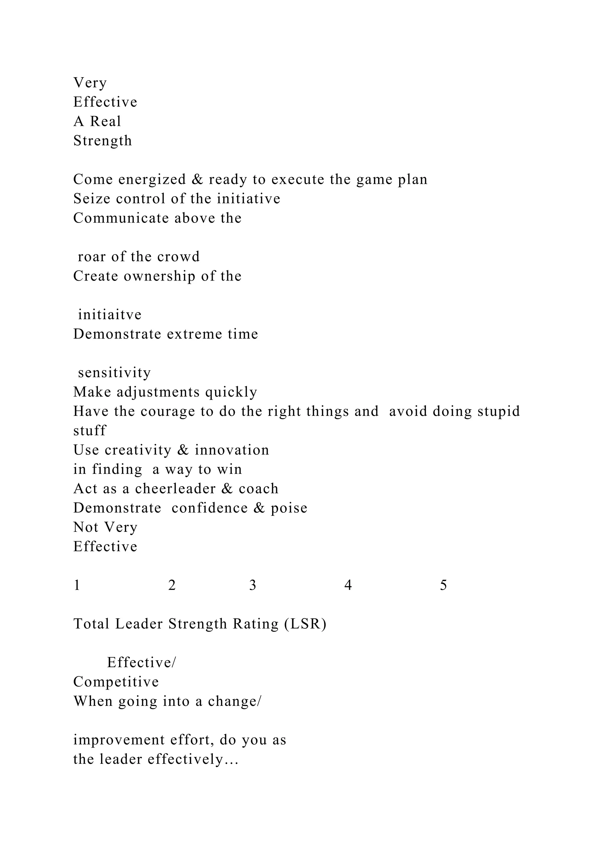 Very
Effective
A Real
Strength
Come energized & ready to execute the game plan
Seize control of the initiative
Communicate above the
roar of the crowd
Create ownership of the
initiaitve
Demonstrate extreme time
sensitivity
Make adjustments quickly
Have the courage to do the right things and avoid doing stupid
stuff
Use creativity & innovation
in finding a way to win
Act as a cheerleader & coach
Demonstrate confidence & poise
Not Very
Effective
1 2 3 4 5
Total Leader Strength Rating (LSR)
Effective/
Competitive
When going into a change/
improvement effort, do you as
the leader effectively…
 